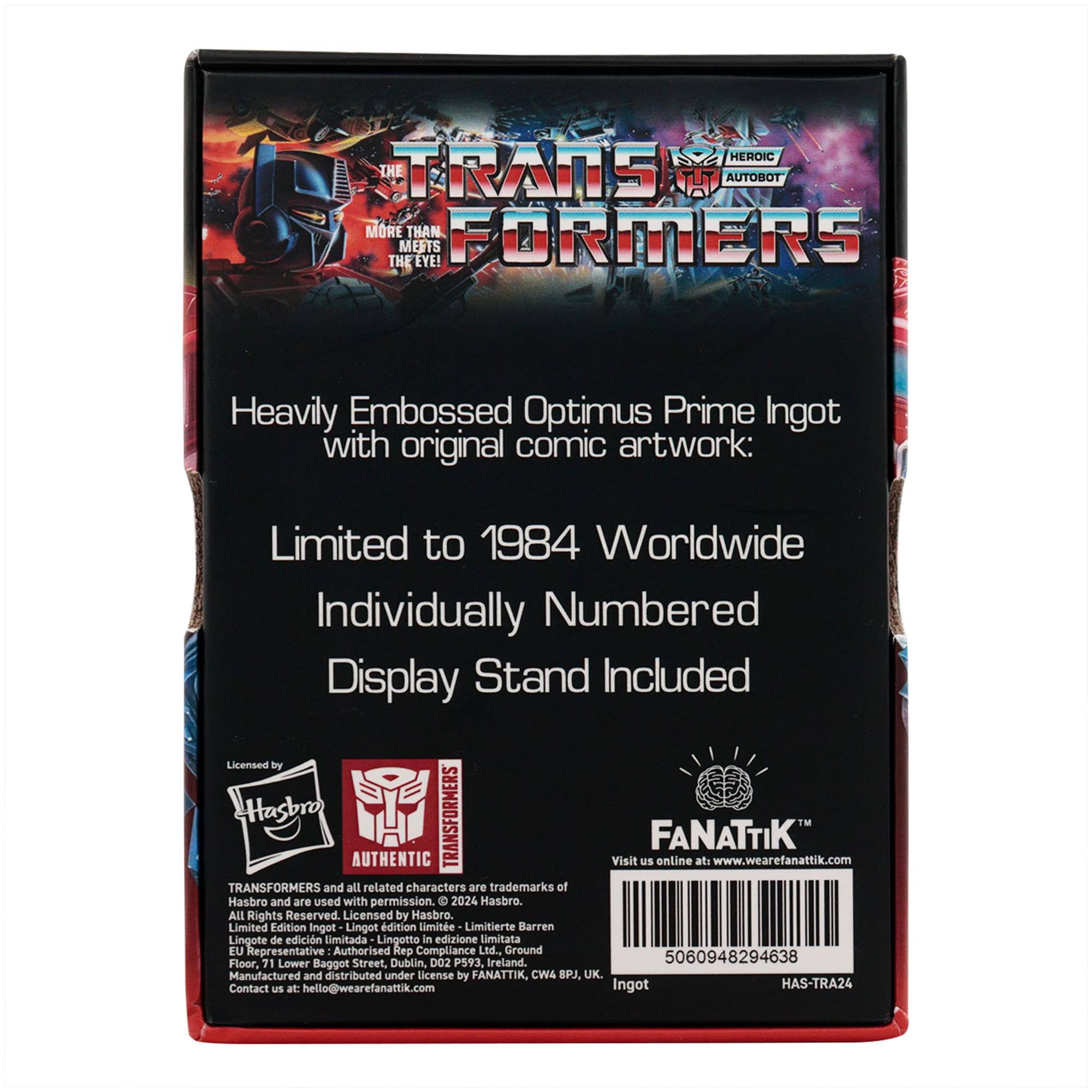A HEROIC THE TRANS TUT AUTOBOT MORE THAN. FORMERS MEETS THE EYE!  
Heavily Embossed Optimus Prime Ingot with original comic artwork:  
Limited to 1984 Worldwide  
Individually Numbered Display Stand Included  

Licensed by Hasbro  
TRANSFORMERS FANATTIK AUTHENTIC  
Visit us online at www.wearefanattik.com  

TRANSFORMERS and all related characters are trademarks of Hasbro and are used with permission.  
2024 Hasbro. All Rights Reserved  
Licensed by Hasbro.  

Limited Edition Ingot  
Lingot d'édition limitée  
Limitierte Barren  
Lingote de edición limitada  
Lingotto in edizione limitata  

EU Representative  
Authorised Rep Compliance Ltd.  
Ground Floor, 71 Lower Baggot Street, Dublin, D02 P593, Ireland.  
5060948294638  

Manufactured and distributed under license by FANATTIK, CW4 SPJ, UK.  
Contact us at: hello@wearefanattik.com  

Ingot HAS-TRA24
