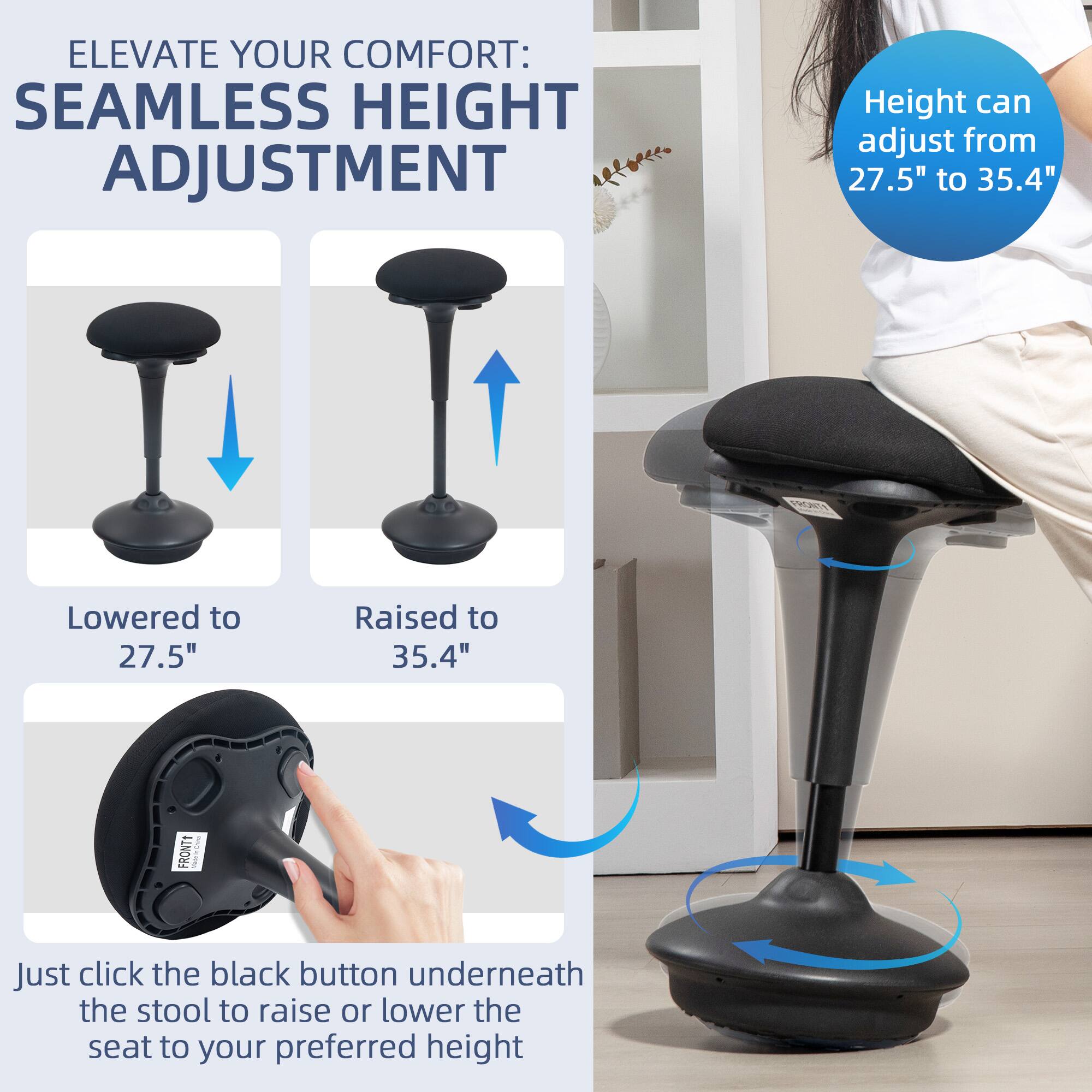ELEVATE YOUR COMFORT: SEAMLESS HEIGHT ADJUSTMENT

Height can adjust from 27.5" to 35.4"

Lowered to 27.5"
Raised to 35.4"

Just click the black button underneath the stool to raise or lower the seat to your preferred height
