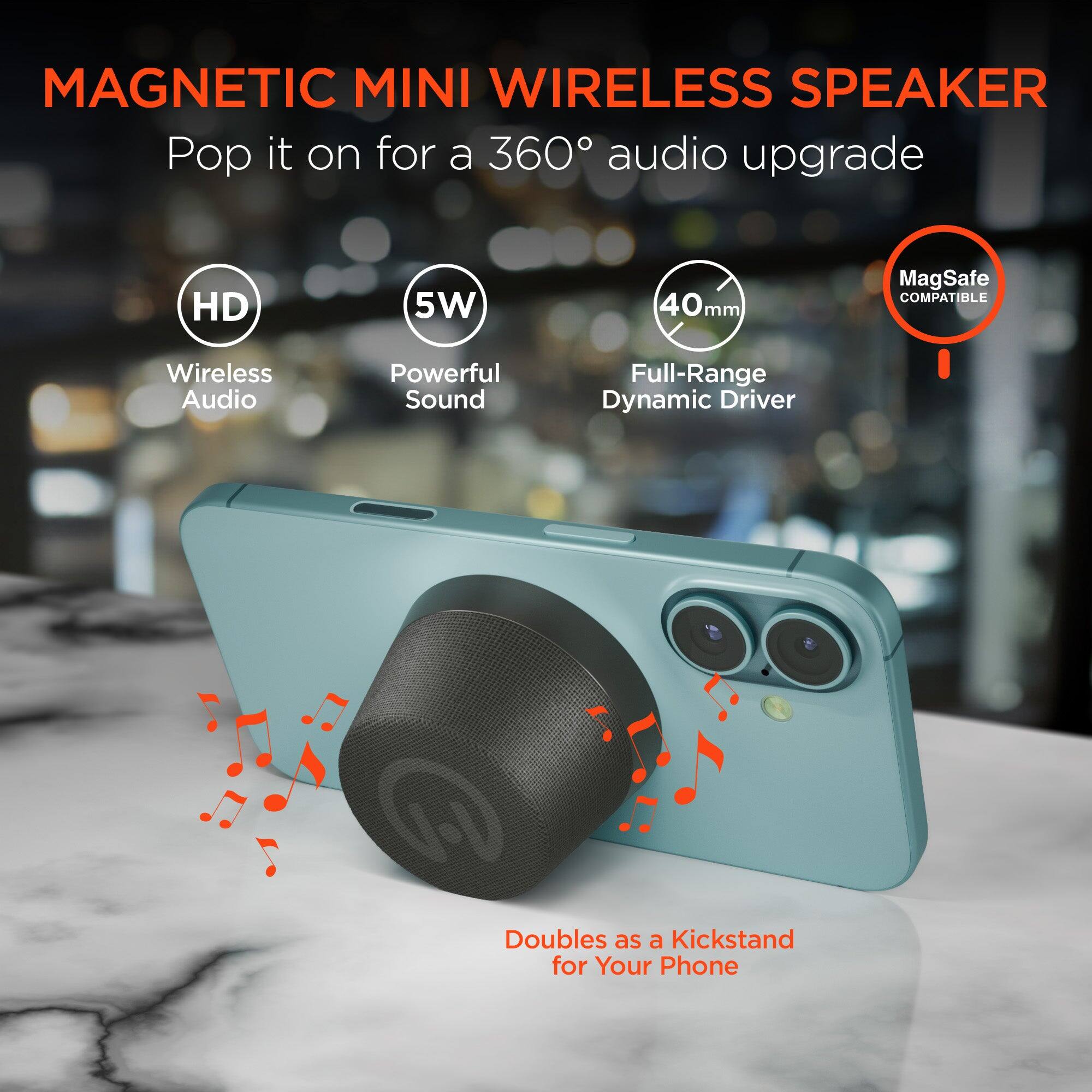MAGNETIC MINI WIRELESS SPEAKER  
Pop it on for a 360° audio upgrade  

- HD  
- 5W  
- 40mm  
- MagSafe COMPATIBLE  
- Wireless Audio  
- Powerful Sound  
- Full-Range Dynamic Driver  
- Doubles as a Kickstand for Your Phone