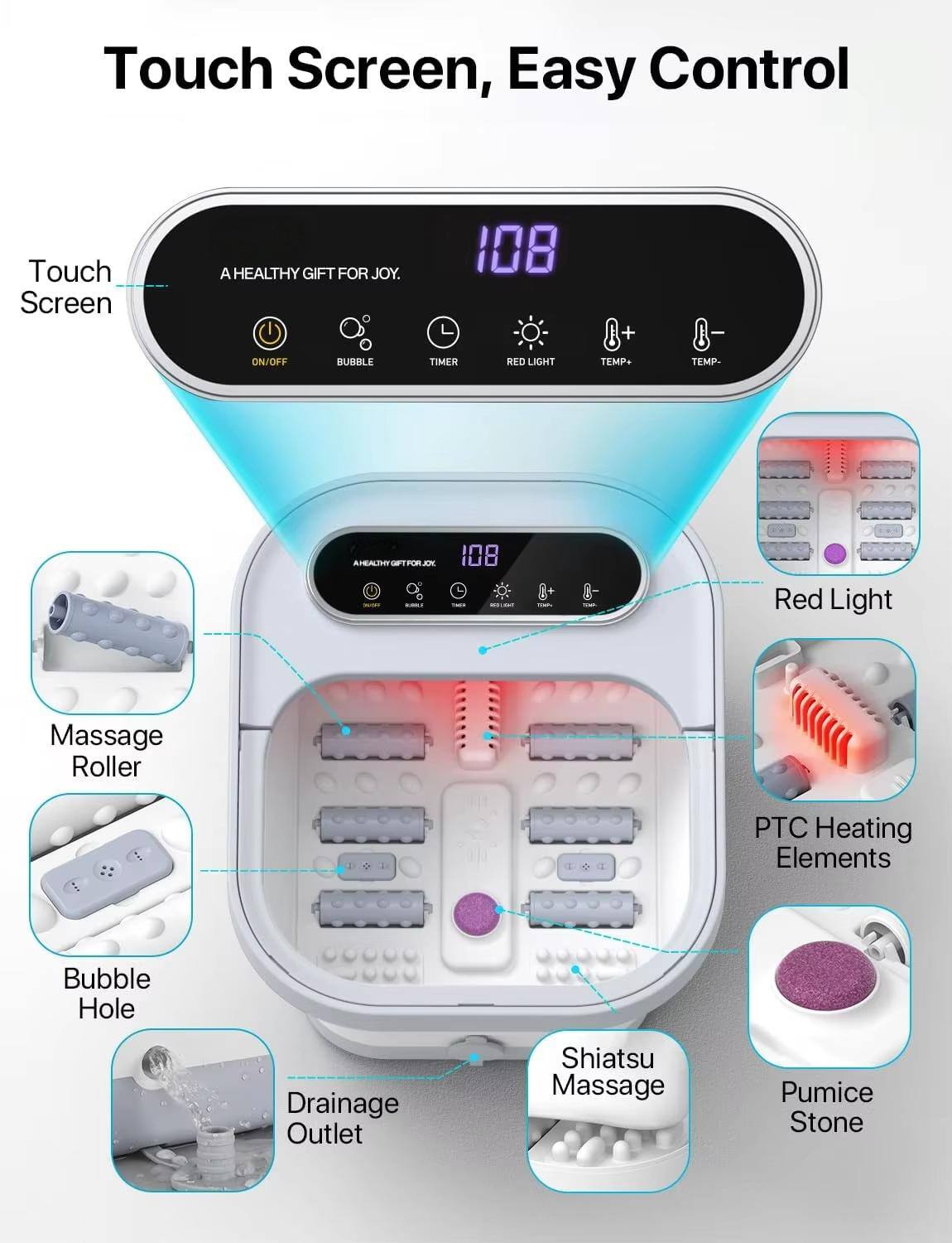 Touch Screen, Easy Control

A HEALTHY GIFT FOR JOY.

- ON/OFF
- BUBBLE
- TIMER
- RED LIGHT
- TEMP+
- TEMP-

108

- Massage Roller
- Bubble Hole
- Drainage Outlet
- Shiatsu Massage
- PTC Heating Elements
- Red Light
- Pumice Stone