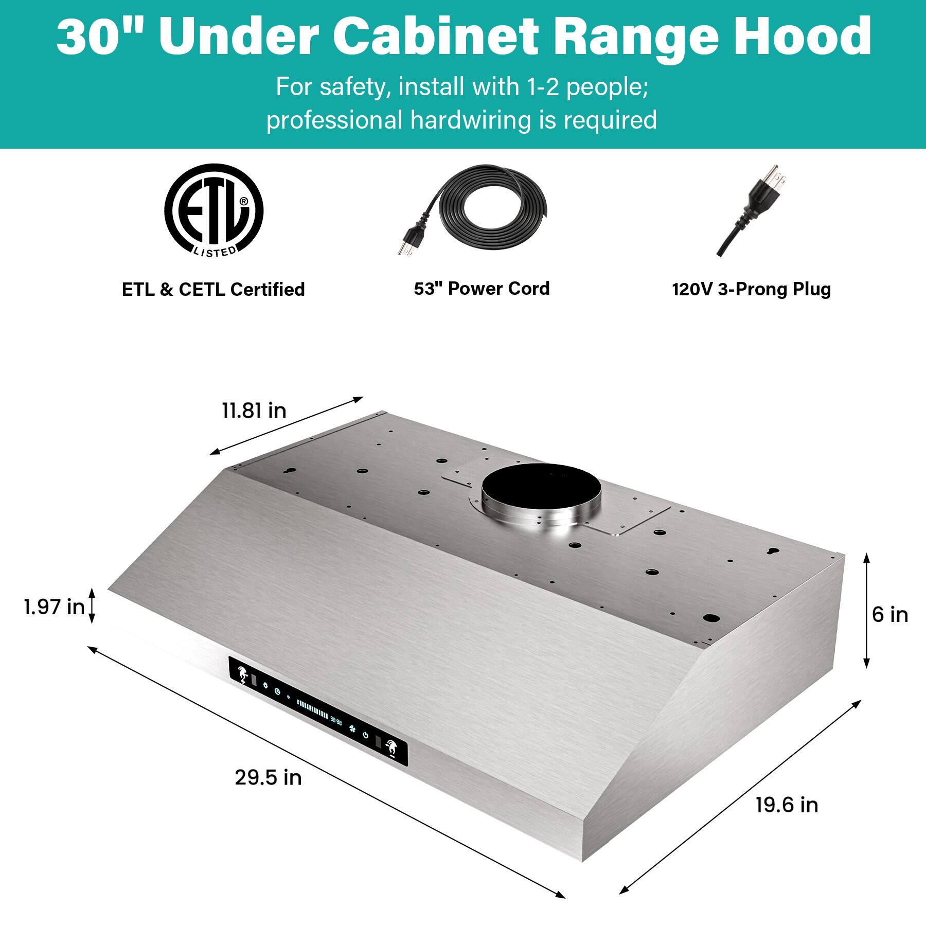 30" Under Cabinet Range Hood

For safety, install with 1-2 people; professional hardwiring is required

ETL & CETL Certified

53" Power Cord

120V 3-Prong Plug

Dimensions:
- 11.81 in
- 1.97 in
- 6 in
- 29.5 in
- 19.6 in