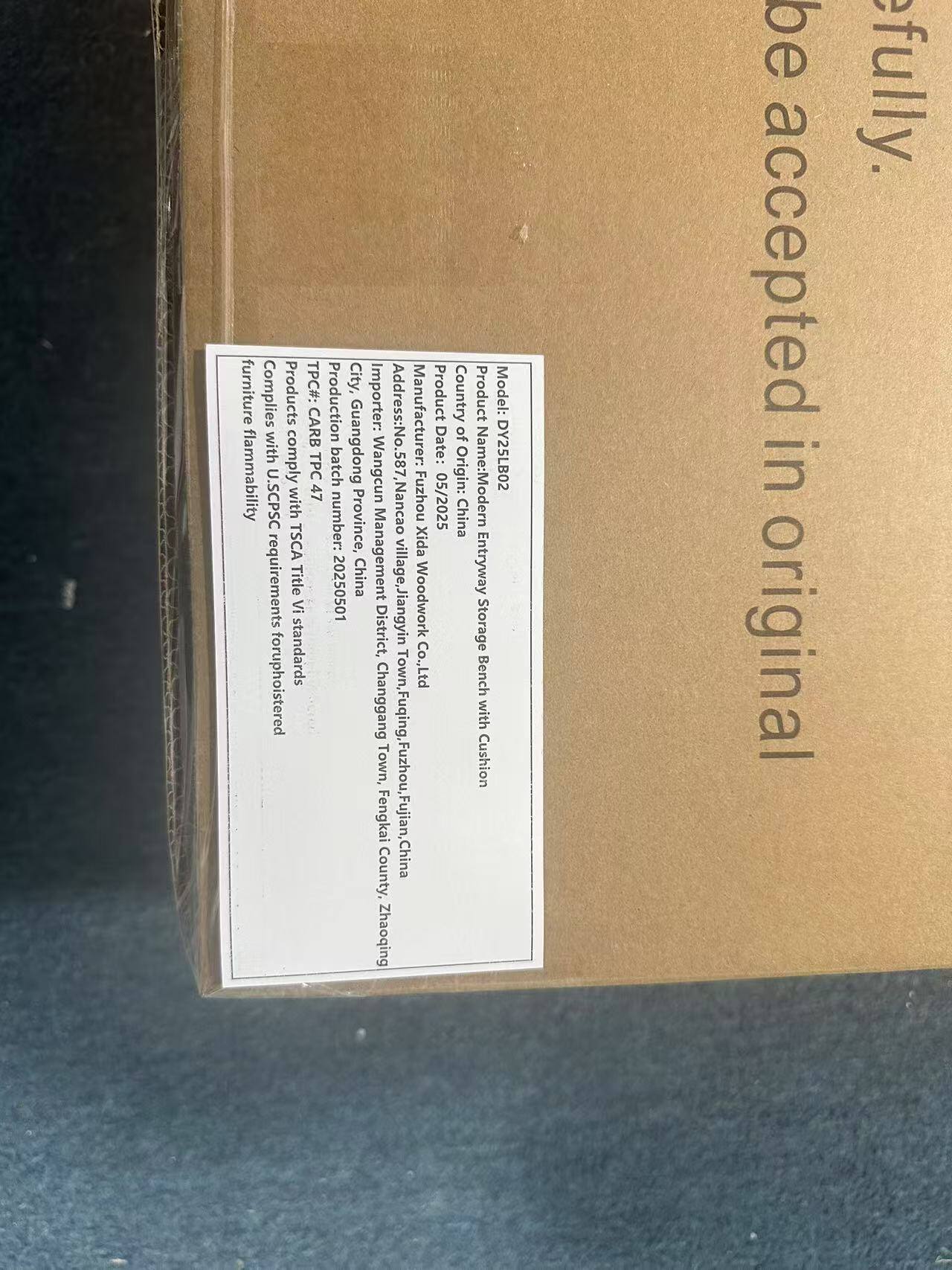 furniture Complies with CARB flammability requirements for upholstered products. TPC#: 20250501

Product: Modern Entryway Storage Bench with Cushion
Model: DY25LB02

City, Production Importer: Manufacturer: batch Guangdong Wangcun Address: No.587, Nancao village, Jiangyin District, Fuzhou, Fujian, China Zhaoqing

Product Date: 05/2025
Country of Origin: China

TPC U.SCPSC with 47 TSCA requirements Title VI for upholstered standards

Province: Guangdong
Town: Fuzhou
District: Changgang
County: Fengkai
Town: Fuqing
District: Fuzhou
County: Fujian
Town: Zhaoqing