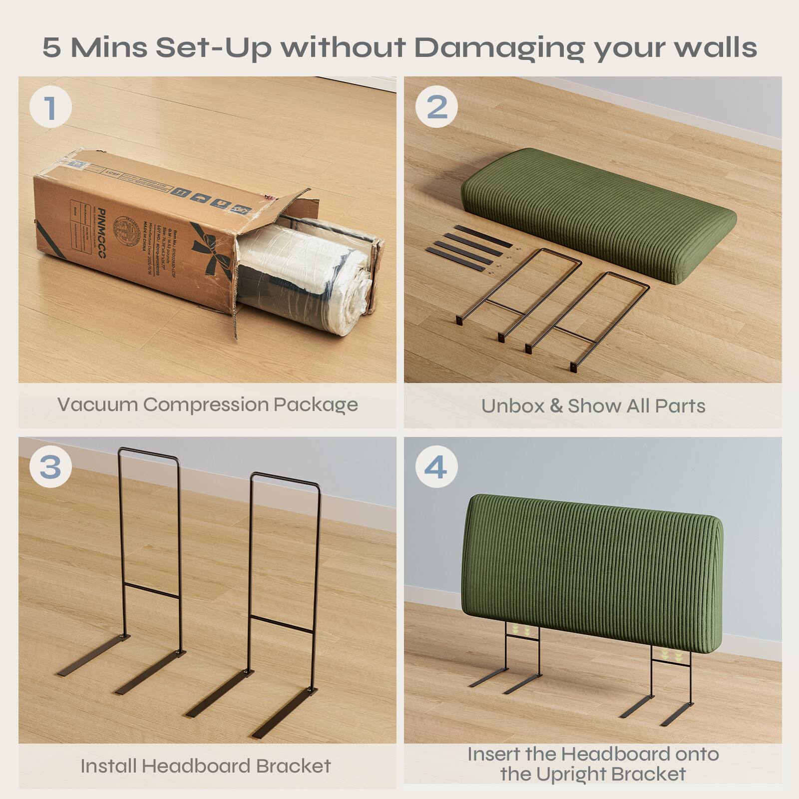 5 Mins Set-Up without Damaging your walls

1. Vacuum Compression Package

2. Unbox & Show All Parts

3. Install Headboard Bracket

4. Insert the Headboard onto the Upright Bracket