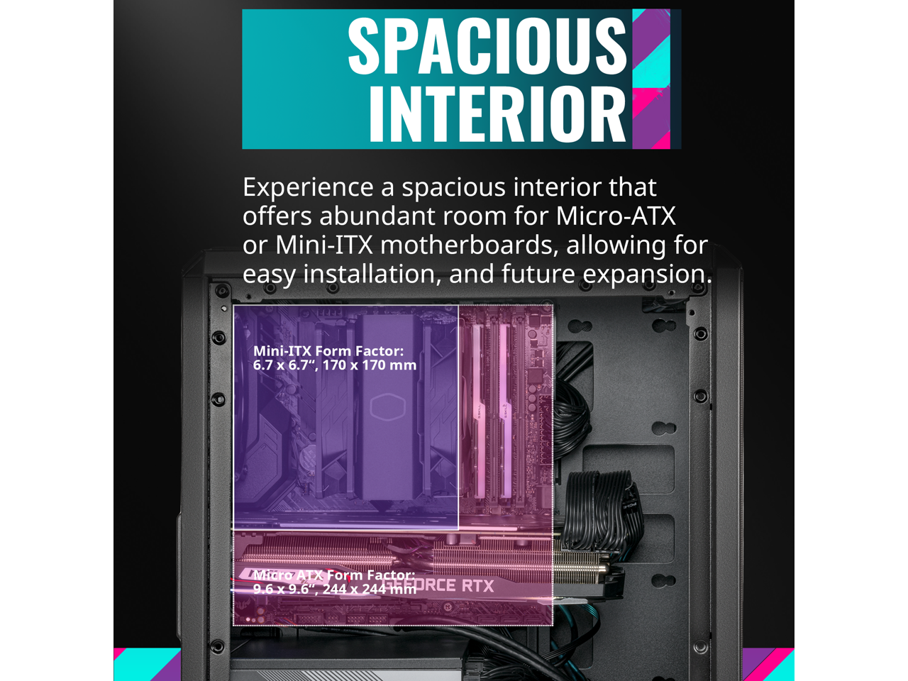 SPACIOUS INTERIOR

Experience a spacious interior that offers abundant room for Micro-ATX or Mini-ITX motherboards, allowing for easy installation, and future expansion.

Mini-ITX Form Factor: 6.7" x 6.7", 170 x 170 mm

Micro ATX Form Factor: 9.6" x 9.6", 244 x 244 mm