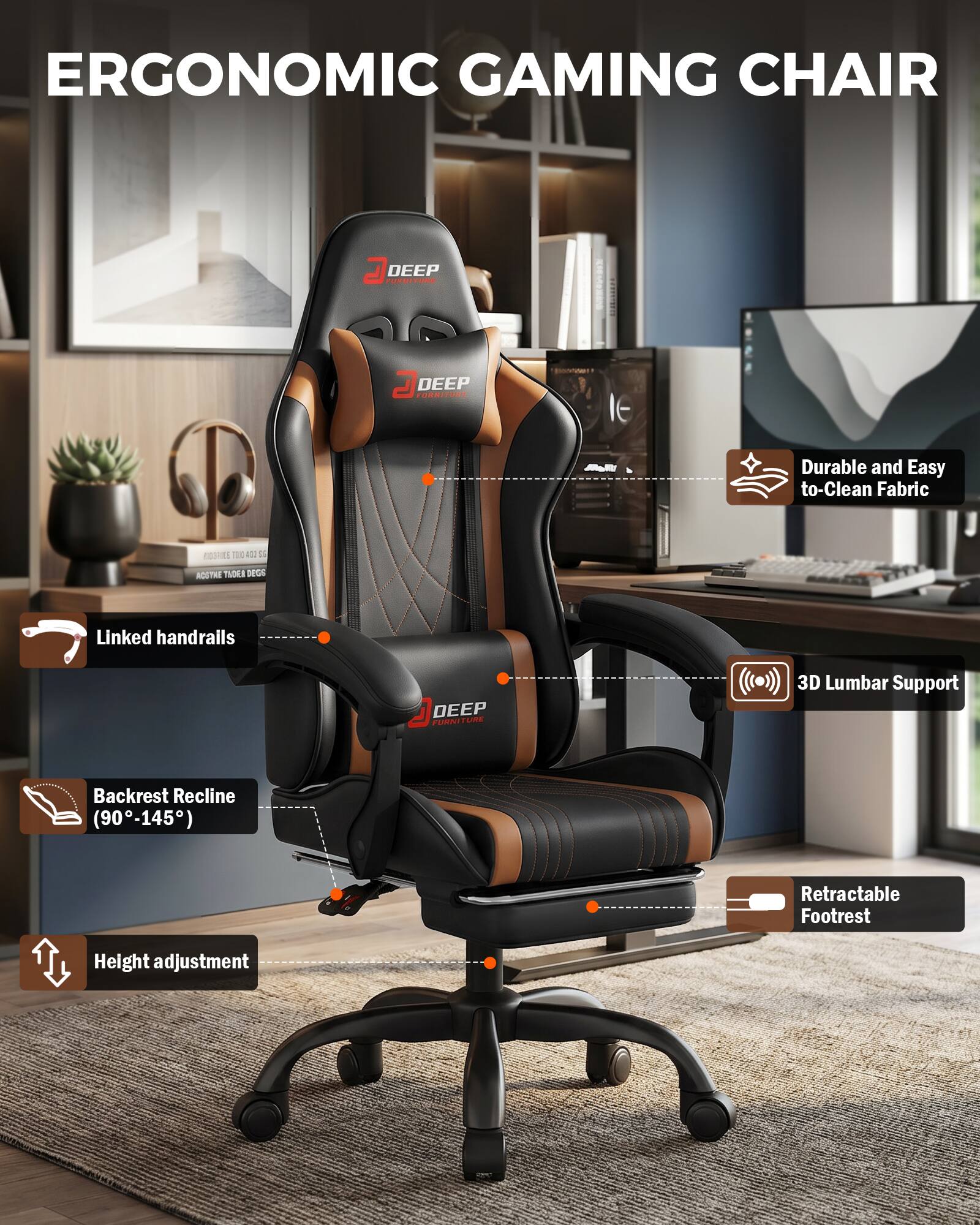 ERGONOMIC GAMING CHAIR

DEEP FURNITURE

- Durable and Easy to Clean Fabric
- Linked handrails
- 3D Lumbar Support
- Backrest Recline (90-145°)
- Retractable Footrest
- Height adjustment