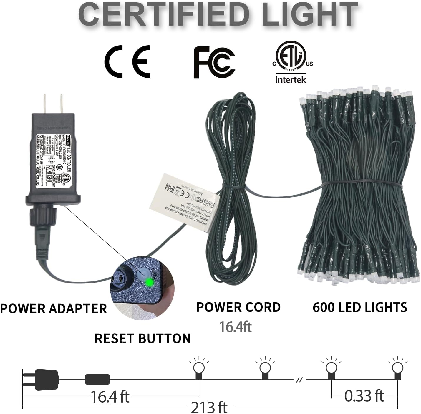 CERTIFIED LIGHT  
CE FC ETL US  
Intertek  

POWER ADAPTER  
RESET BUTTON  
POWER CORD 16.4ft  
600 LED LIGHTS  
16.4ft  
213ft  
0.33ft