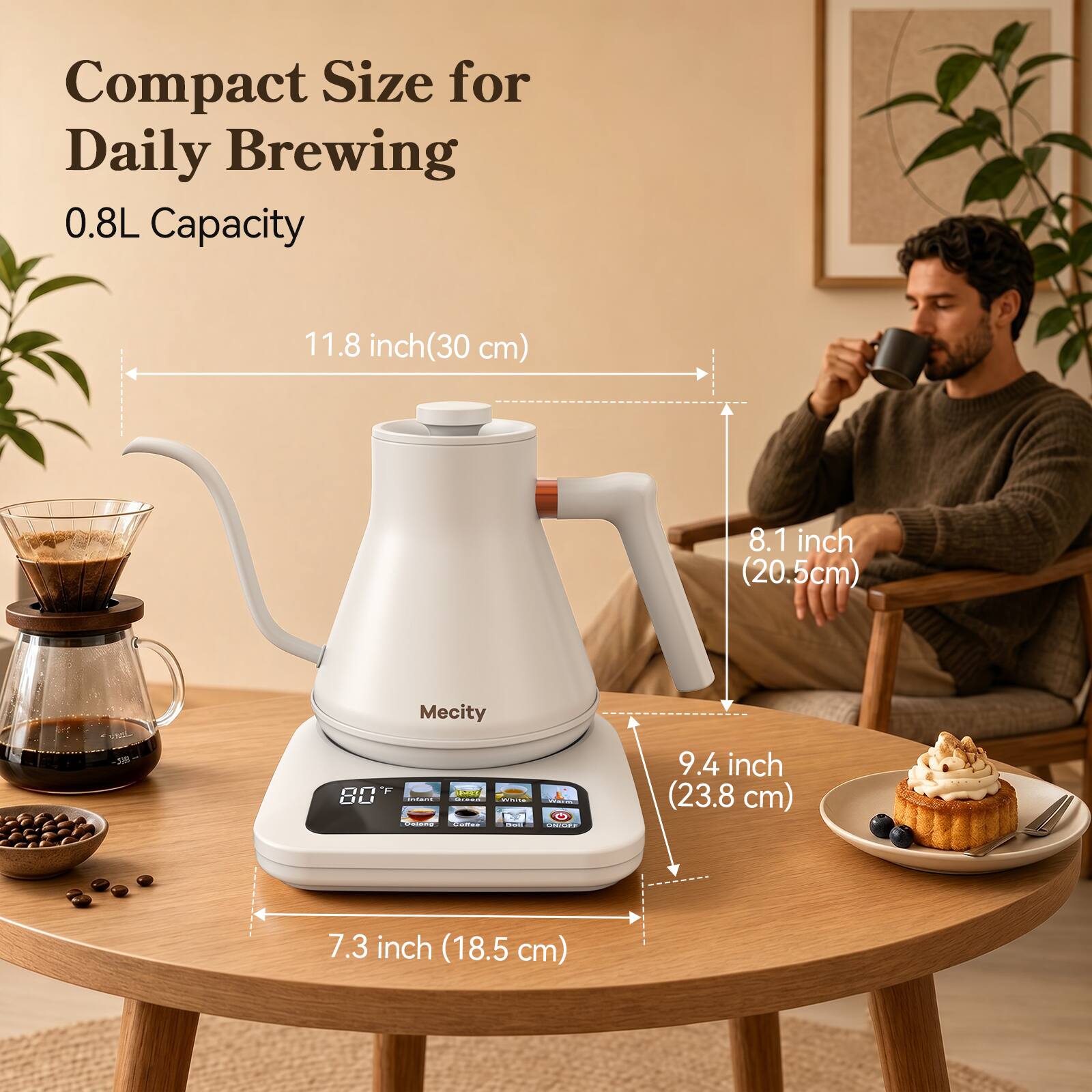 Compact Size for Daily Brewing  
0.8L Capacity  

11.8 inch (30 cm)  
8.1 inch (20.5 cm)  
9.4 inch (23.8 cm)  
7.3 inch (18.5 cm)