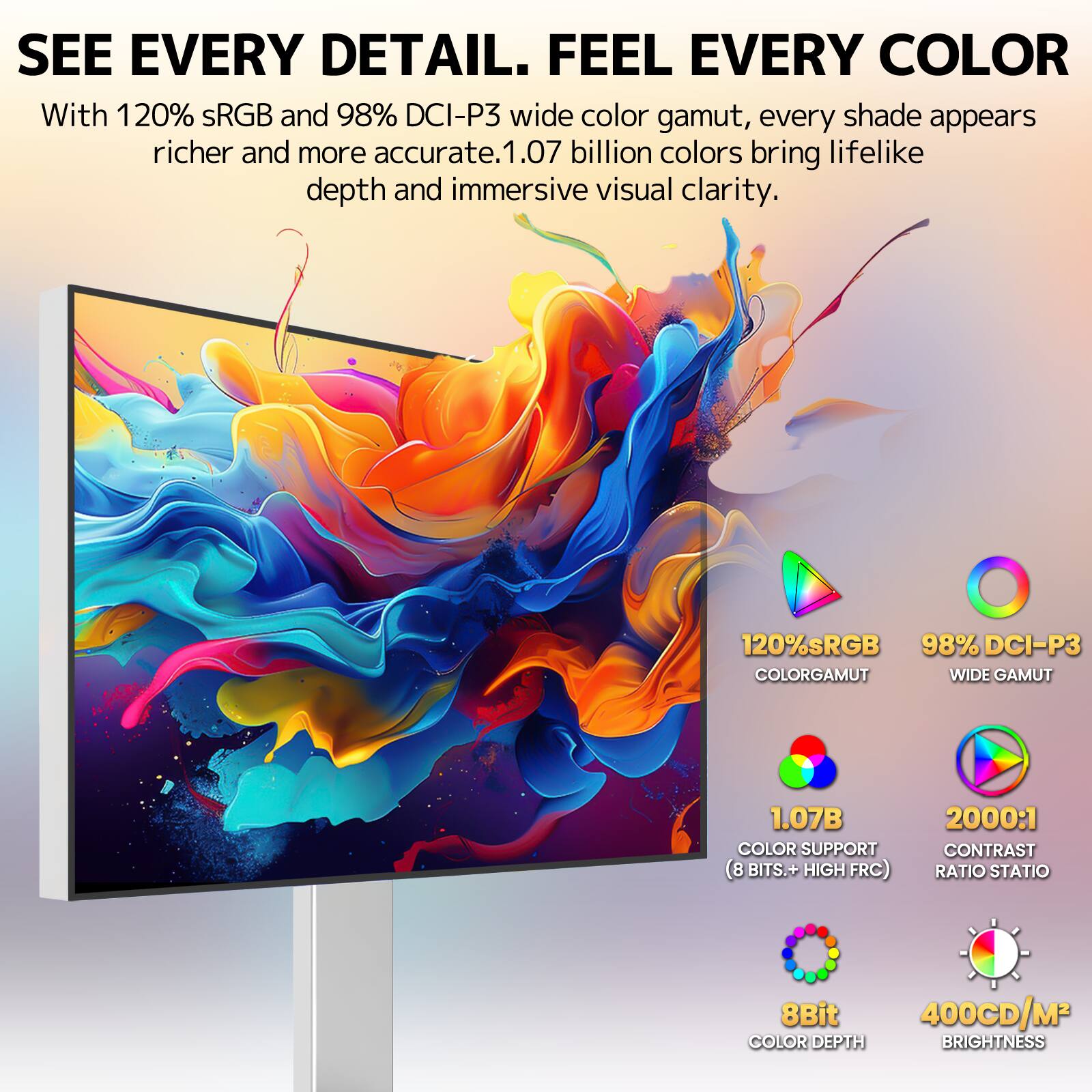 SEE EVERY DETAIL. FEEL EVERY COLOR

With 120% sRGB and 98% DCI-P3 wide color gamut, every shade appears richer and more accurate. 1.07 billion colors bring lifelike depth and immersive visual clarity.

120% sRGB
98% DCI-P3 COLOR GAMUT WIDE GAMUT
1.07B COLOR SUPPORT (8 BITS.+ HIGH FRC)
2000:1 CONTRAST RATIO STATIO
8Bit 400CD/M² COLOR DEPTH BRIGHTNESS