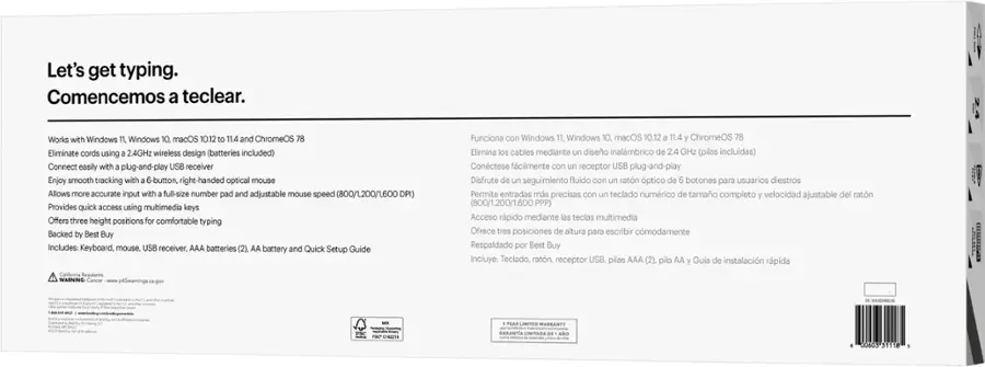Let's get typing. Comencemos a teclear. Works with Windows 11, Windows 10, macOS 10.12 to 11.4, and ChromeOS 78. Eliminate cords using a 2.4GHz wireless design (batteries included). Connect easily with a plug-and-play USB receiver. Enjoy smooth tracking with a 6-button, right-handed optical mouse. Allows more accurate input with a full-size number pad and adjustable mouse speed (800/1,200/1,600 DPI). Provides quick access using multimedia keys. Offers three height positions for comfortable typing. Backed by Best Buy. Includes Keyboard, mouse, USB receiver, AAA batteries (2), AA battery, and Quick Setup Guide. California Residents WARNING: Cancer.