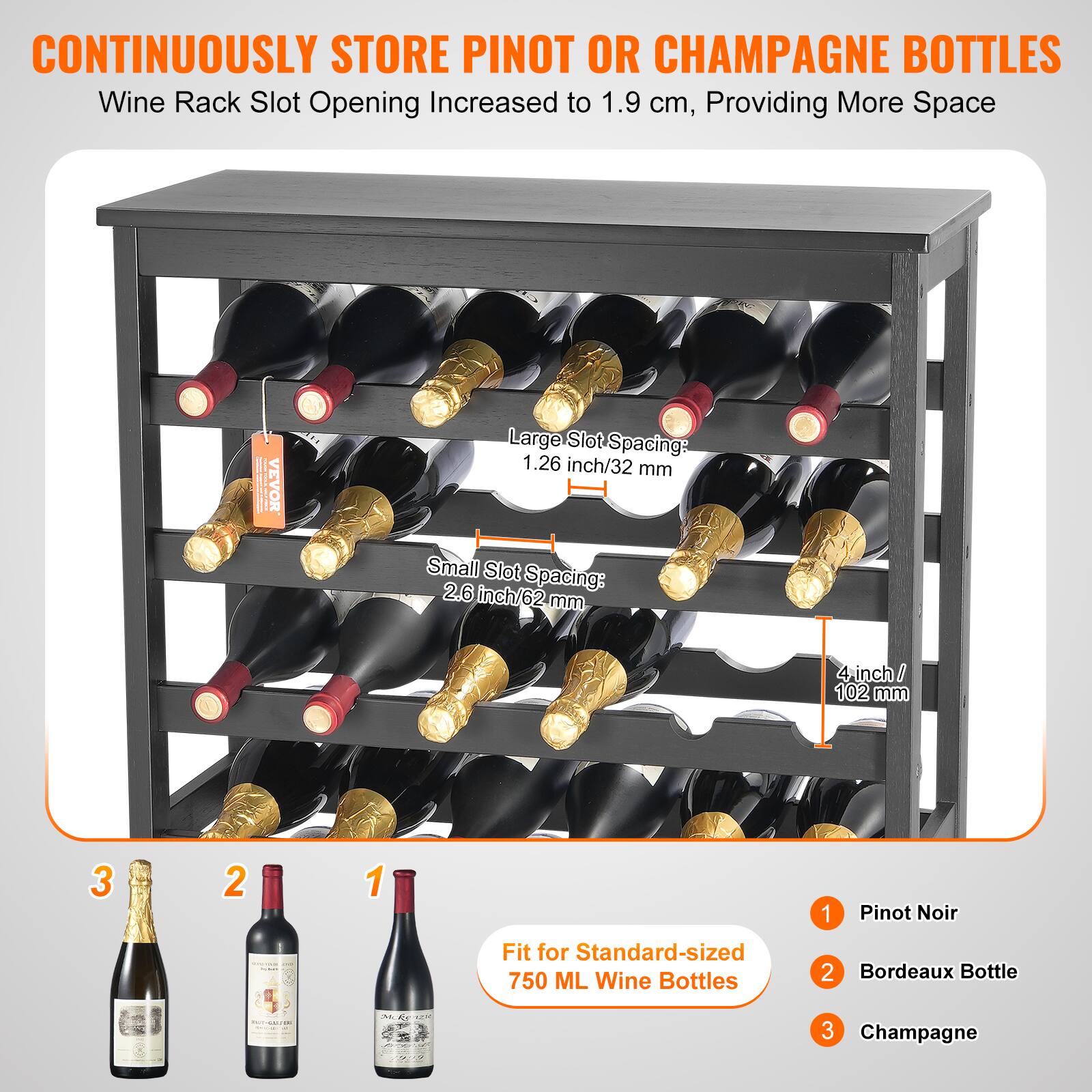 CONTINUOUSLY STORE PINOT OR CHAMPAGNE BOTTLES  
Wine Rack Slot Opening Increased to 1.9 cm, Providing More Space  

Large Slot Spacing: 1.26 inch/32 mm  
Small Slot Spacing: 2.6 inch/62 mm  
4 inch / 102 mm  

Fit for Standard-sized 750 ML Wine Bottles  

1. Pinot Noir  
2. Bordeaux Bottle  
3. Champagne