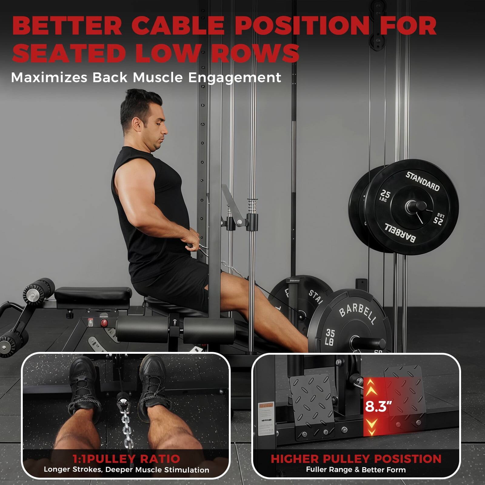 **BETTER CABLE POSITION FOR SEATED LOW ROWS**

Maximizes Back Muscle Engagement

---

**1:1 PULLEY RATIO**

Longer Strokes. Deeper Muscle Stimulation

---

**HIGHER PULLEY POSITION**

Fuller Range & Better Form

---

**8.3"**

---

**STANDARD**

25 LB

**BARBELL**

35 LB