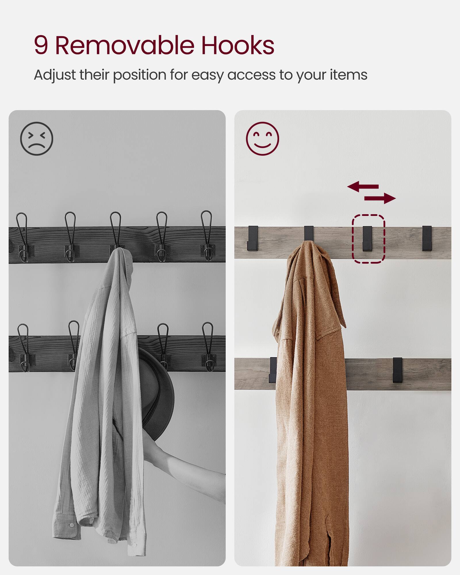 9 Removable Hooks  
Adjust their position for easy access to your items