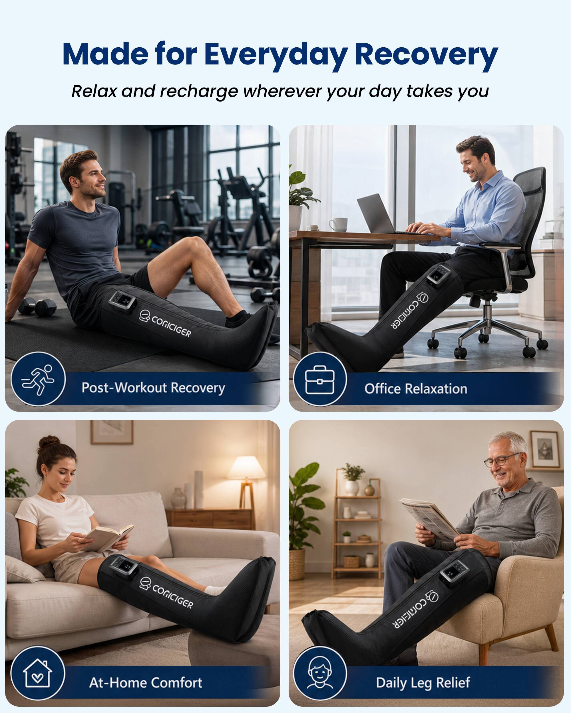 Made for Everyday Recovery  
Relax and recharge wherever your day takes you

CONICIGER  
@CONICIGER

Post-Workout Recovery  
Office Relaxation  
CONICIGER  
COMEIER  
At-Home Comfort  
Daily Leg Relief