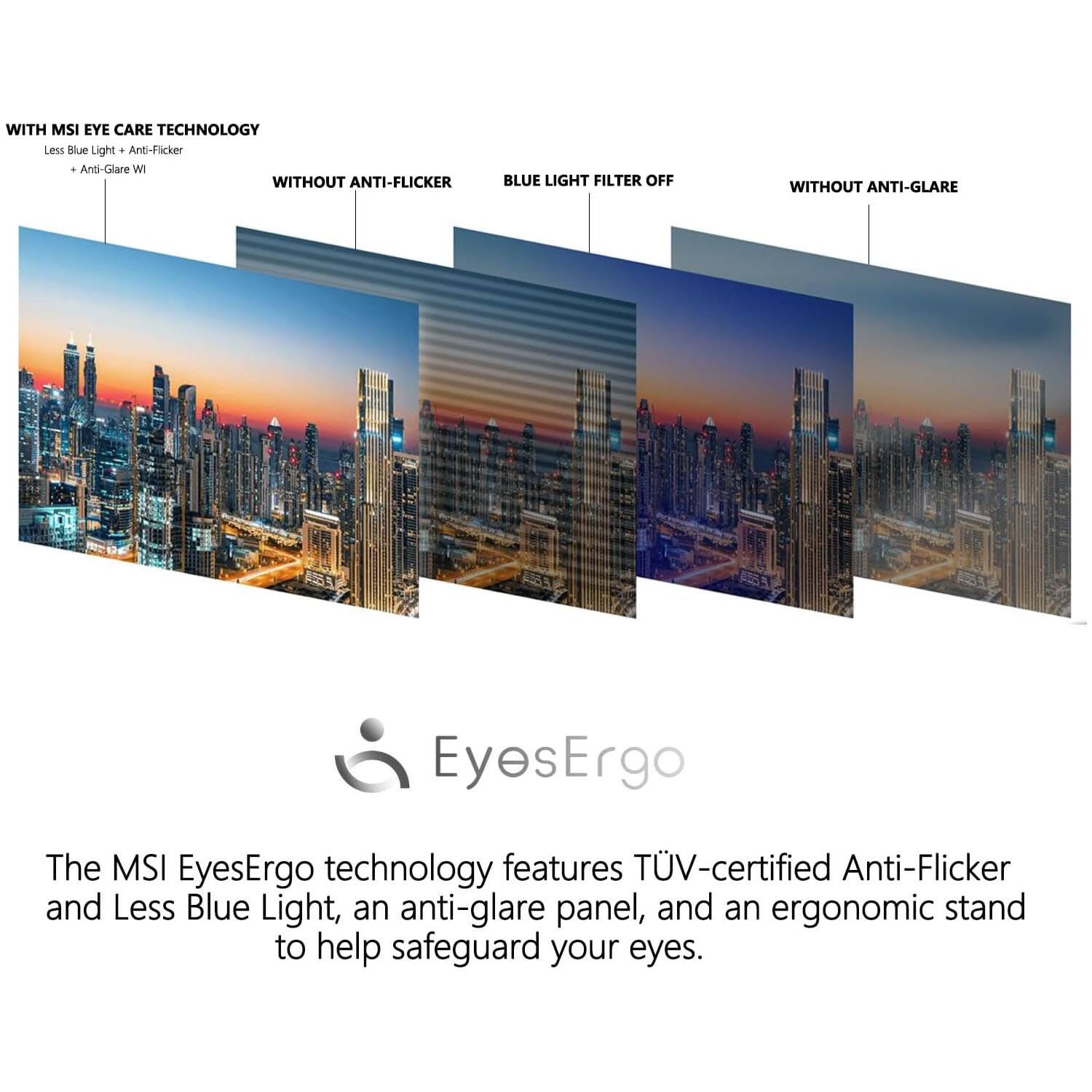 WITH MSI EYE CARE TECHNOLOGY  
Less Blue Light + Anti-Flicker + Anti-Glare  

WITHOUT ANTI-FLICKER  
BLUE LIGHT FILTER OFF  
WITHOUT ANTI-GLARE  

The MSI EyesErgo technology features TÜV-certified Anti-Flicker and Less Blue Light, an anti-glare panel, and an ergonomic stand to help safeguard your eyes.