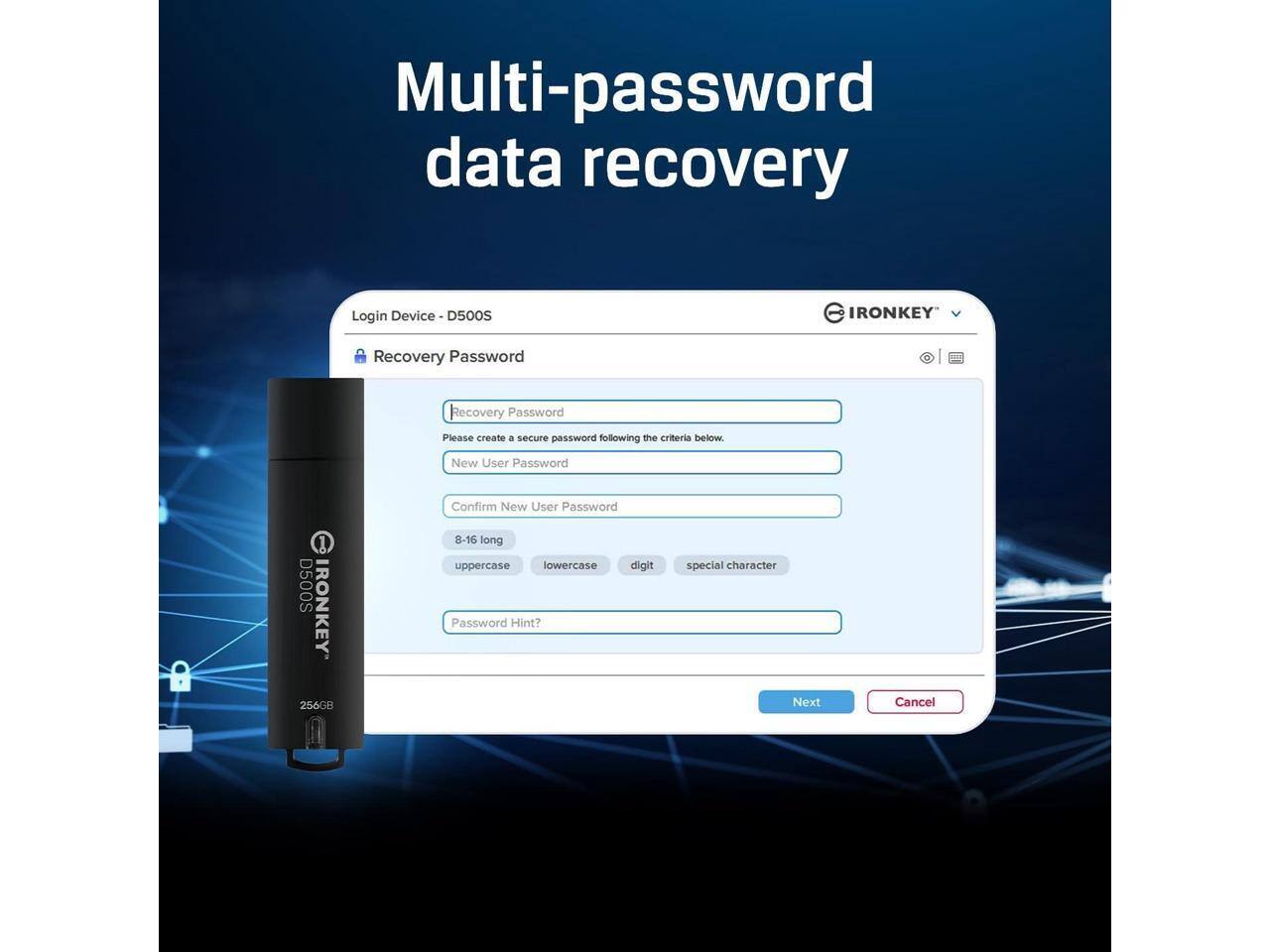 Multi-password data recovery

Login Device D500S

Recovery Password

Please create a secure password following the criteria below

New User Password

Confirm New User Password

8-16 long

uppercase lowercase digit special character

Password Hint?

Next Cancel