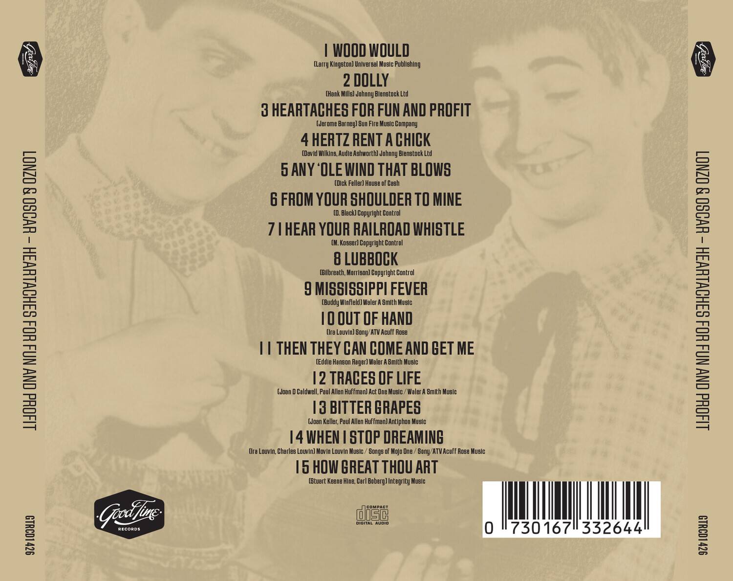 LONZO & OSCAR - HEARTACHES FOR FUN AND PROFIT

1. I WOOD WOULD (Larry Kingston) Universal Music Publishing
2. DOLLY (Hank Mills) Johnny Blenstock Ltd
3. HEARTACHES FOR FUN AND PROFIT (Jerome Barneg) Sun Fire Music Company
4. HERTZ RENT A CHICK (David Wilkins, Audie Ashworth) Johnny Blenstock Ltd
5. ANY 'OLE WIND THAT BLOWS (Dick Feller) House of Cash
6. FROM YOUR SHOULDER TO MINE (Black) Copyright Control
7. I HEAR YOUR RAILROAD WHISTLE (M. Kosser) Copyright Control
8. LUBBOCK (Gibbreath, Morrison) Copyright Control
9. MISSISSIPPI FEVER (Buddy Winfield) Walter A Smith Music
10. OUT OF HAND (Ira Louvin) Sony / ATV Acuff Rose
11. I THEN THEY CAN COME AND GET ME (Eddie Hanson Rager) Walter A Smith Music
12. TRACES OF LIFE (Joan D Caldwell, Paul Allen Huffman) Act One Music / Walter A