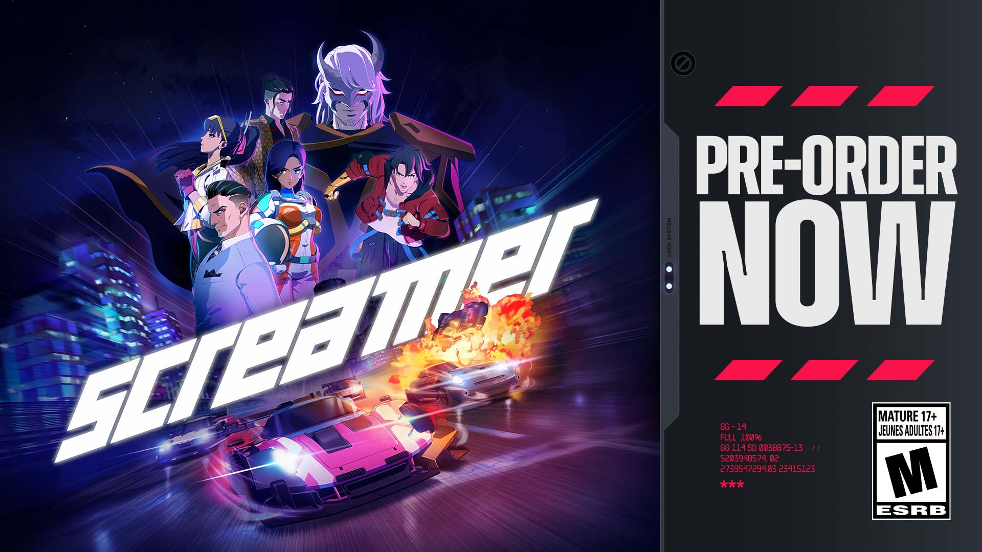 PRE-ORDER NOW  
SCREAMER  

FULL GG GG-14  
273954729483  
114 14 180%  
SO 0238875-13  
22 23415123  

MATURE JEUNES ADULTES 17+  

ESRB