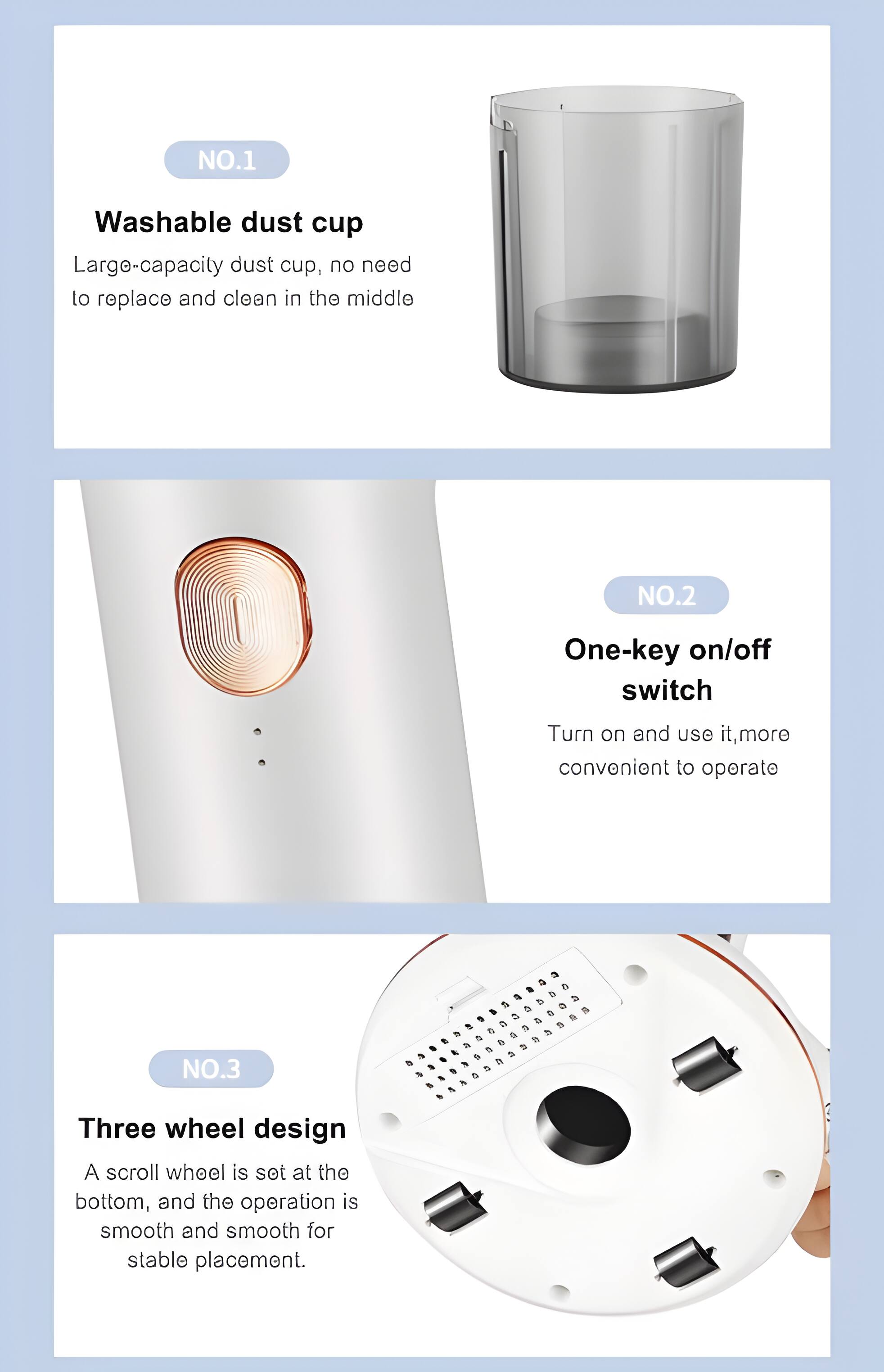 NO.1 Washable dust cup  
Large-capacity dust cup, no need to replace and clean in the middle  

NO.2 One-key on/off switch  
Turn on and use it, more convenient to operate  

NO.3 Three wheel design  
A scroll wheel is set at the bottom, and the operation is smooth and smooth for stable placement.