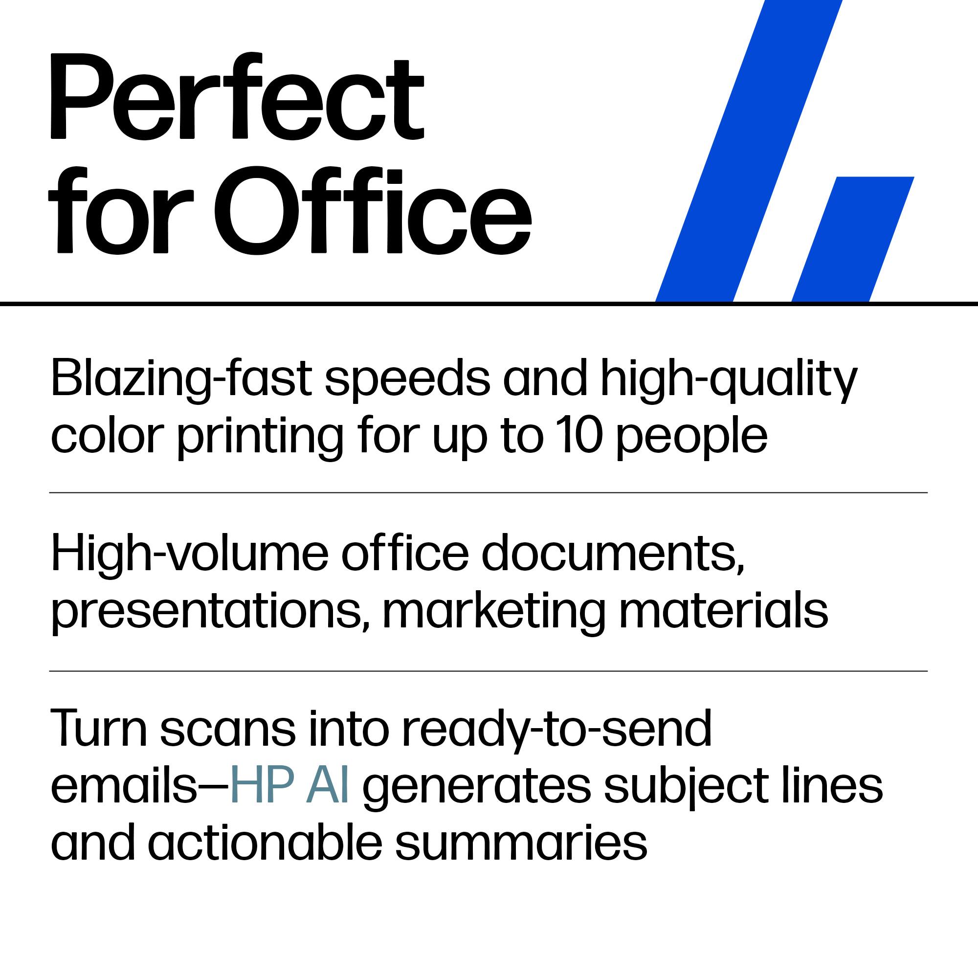 Perfect for Office

- Blazing-fast speeds and high-quality color printing for up to 10 people
- High-volume office documents, presentations, marketing materials
- Turn scans into ready-to-send emails—HP AI generates subject lines and actionable summaries