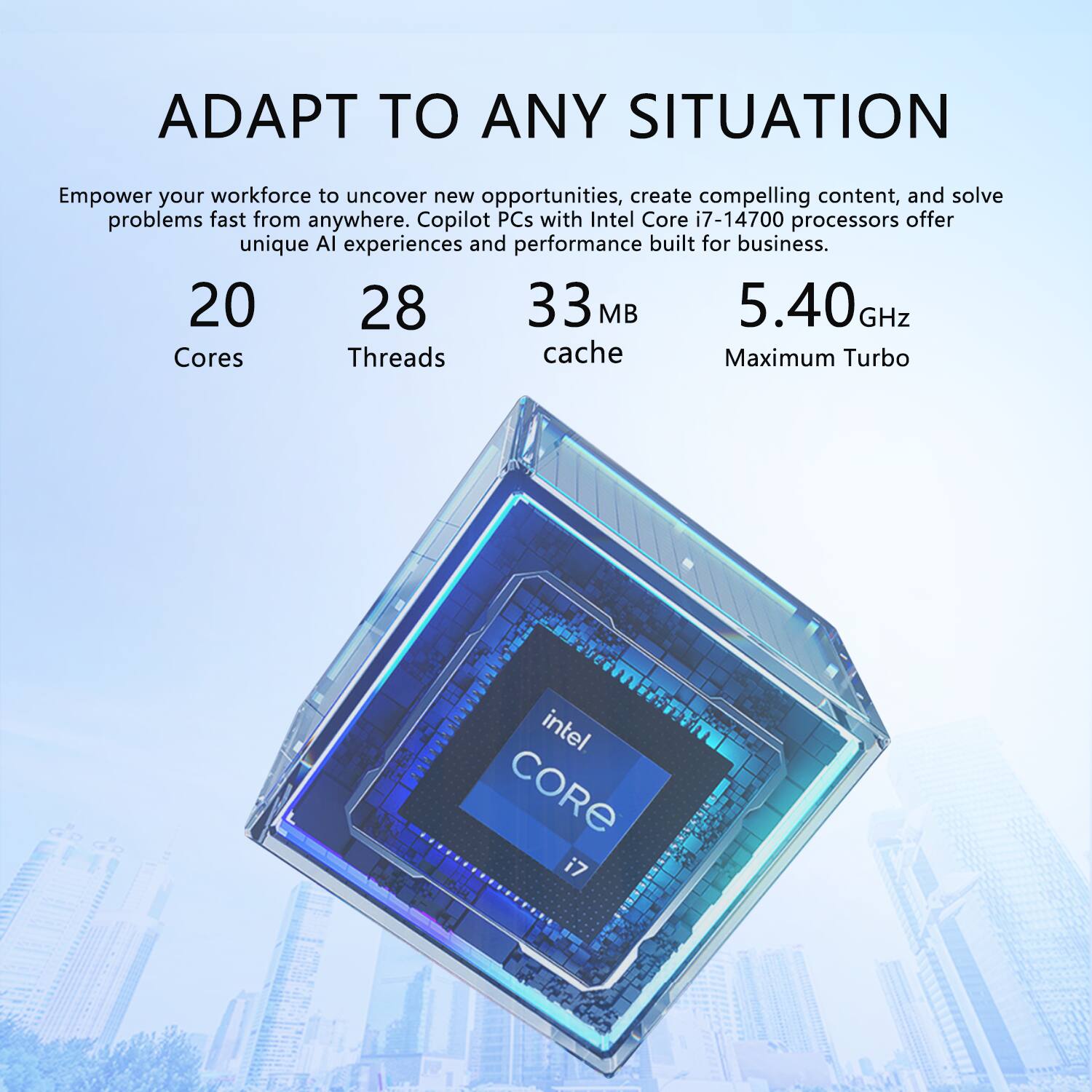 ADAPT TO ANY SITUATION

Empower your workforce to uncover new opportunities, create compelling content, and solve problems fast from anywhere. Copilot PCs with Intel Core i7-14700 processors offer unique AI experiences and performance built for business.

- 20 Cores
- 28 Threads
- 33 MB cache
- 5.40 GHz Maximum Turbo