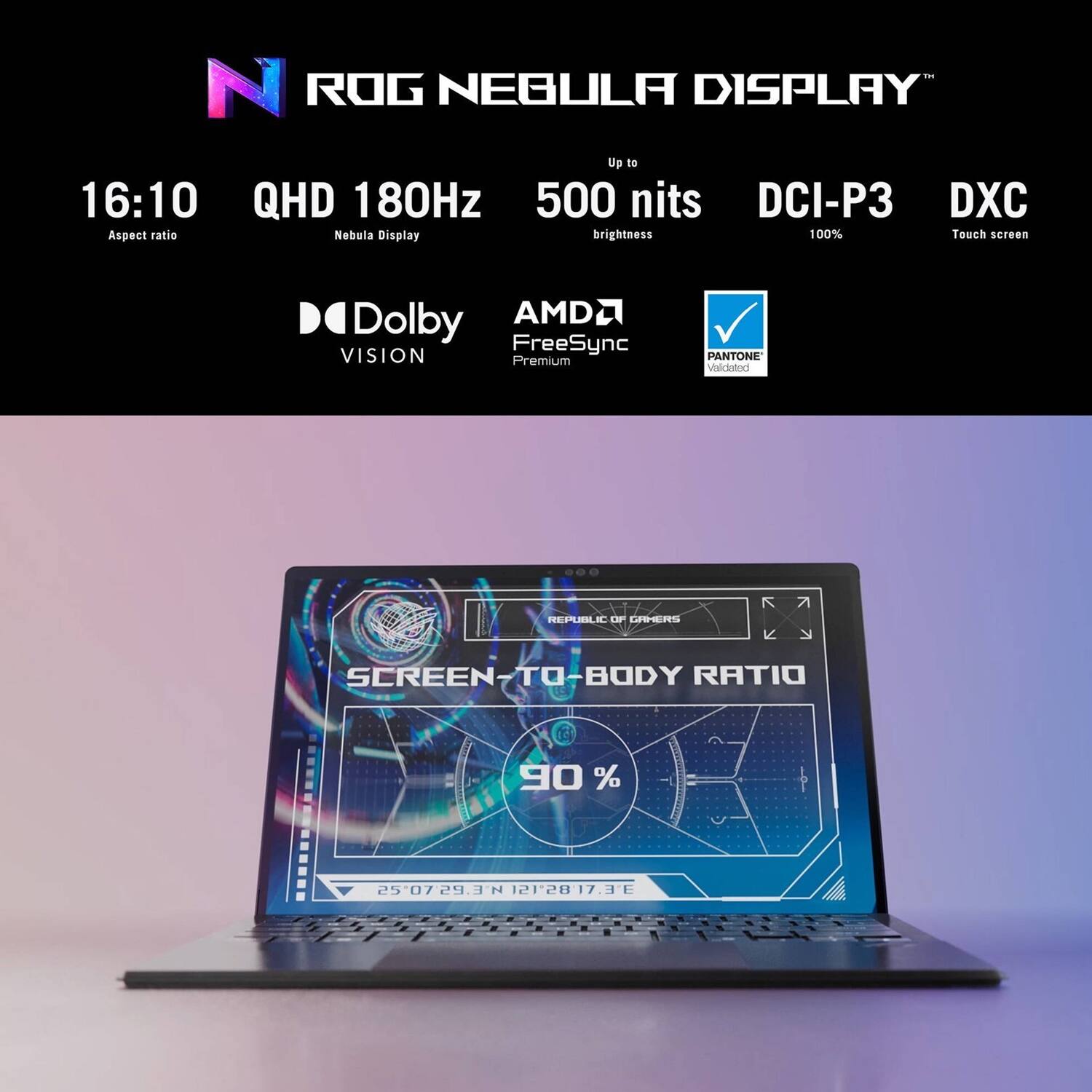 ROG NEBULA DISPLAY  
- Up to 16:10 Aspect ratio  
- QHD 180Hz Nebula Display  
- 500 nits brightness  
- DCI-P3 100%  
- DXC Touch screen  
- Dolby VISION Premium  
- AMD FreeSync  
- PANTONE Validated  

SCREEN-TO-BODY RATIO 90%