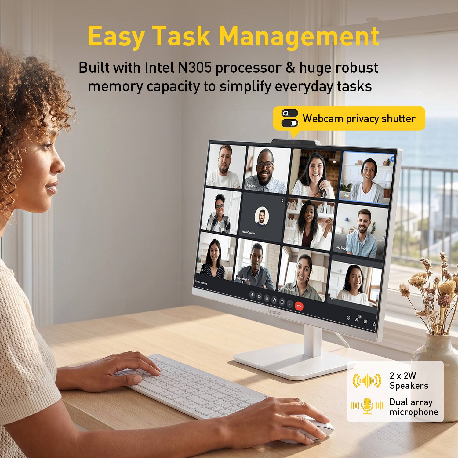 Easy Task Management

Built with Intel N305 processor & huge robust memory capacity to simplify everyday tasks

Webcam privacy shutter

2 x 2W Speakers Dual array microphone