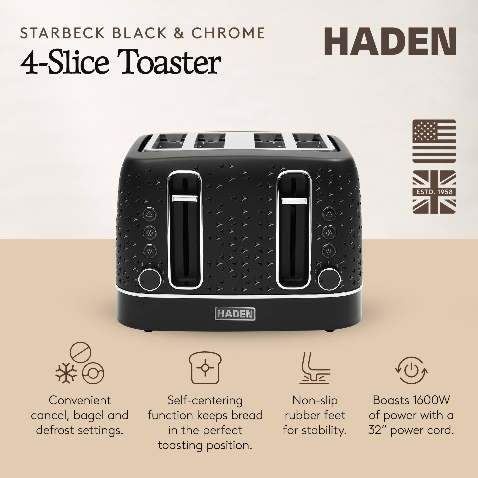 STARBECK BLACK & CHROME  
4-Slice Toaster  

HADEN  

Convenient cancel, bagel and defrost settings.  
Self-centering function keeps bread in the perfect toasting position.  
Non-slip rubber feet for stability.  
Boasts 1600W of power with a 32" power cord.  

ESTD. 1958