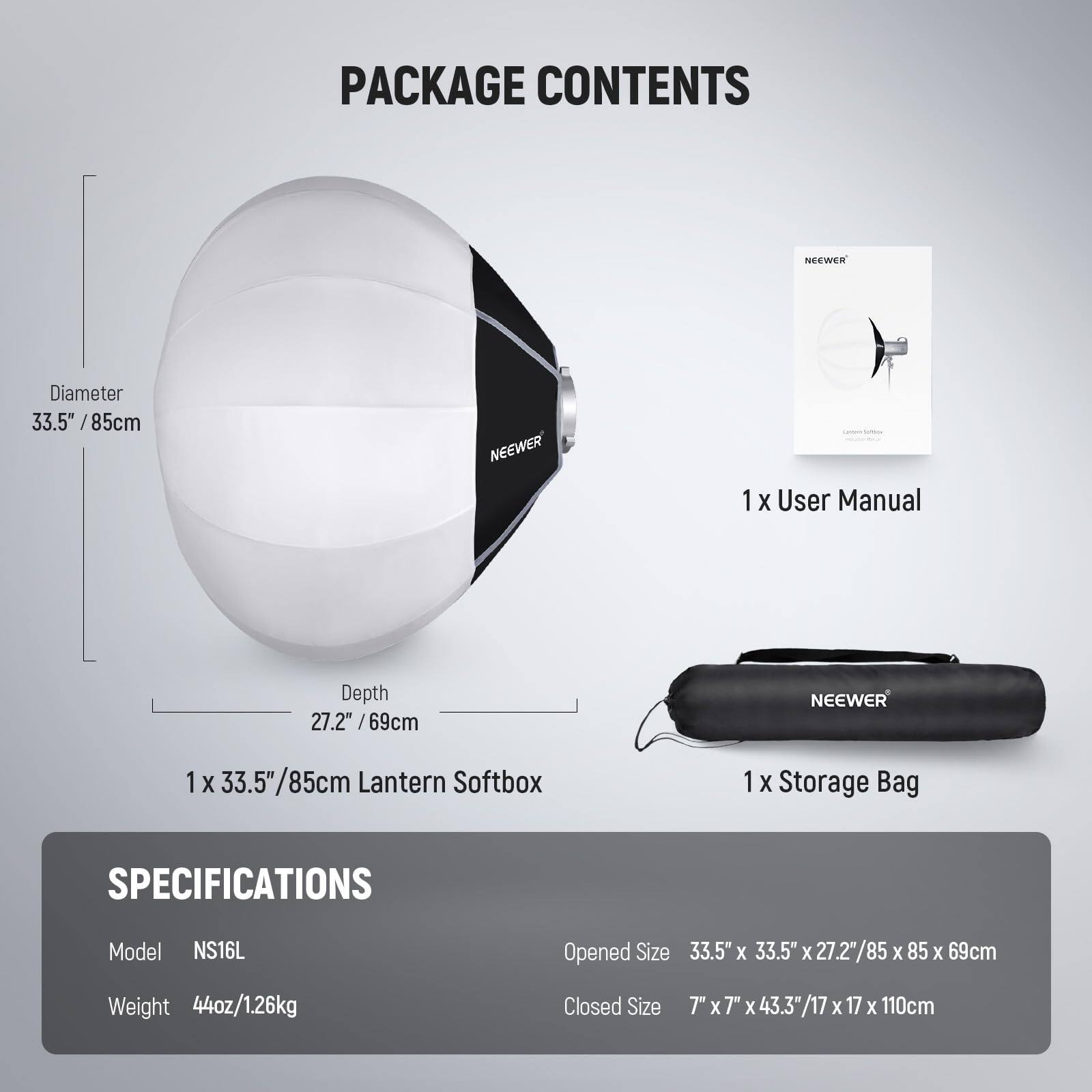 PACKAGE CONTENTS

- NEEWER Diameter 33.5" / 85cm
- NEEWER 1 X User Manual
- NEEWER 1 X 33.5" / 85cm Lantern Softbox
- NEEWER 1 X Storage Bag

SPECIFICATIONS

- Model: NS16L
- Opened Size: 33.5" X 33.5" X 27.2" / 85 X 85 X 69cm
- Weight: 44oz / 1.26kg
- Closed Size: 7" X 7" X 43.3" / 17 X 17 X 110cm