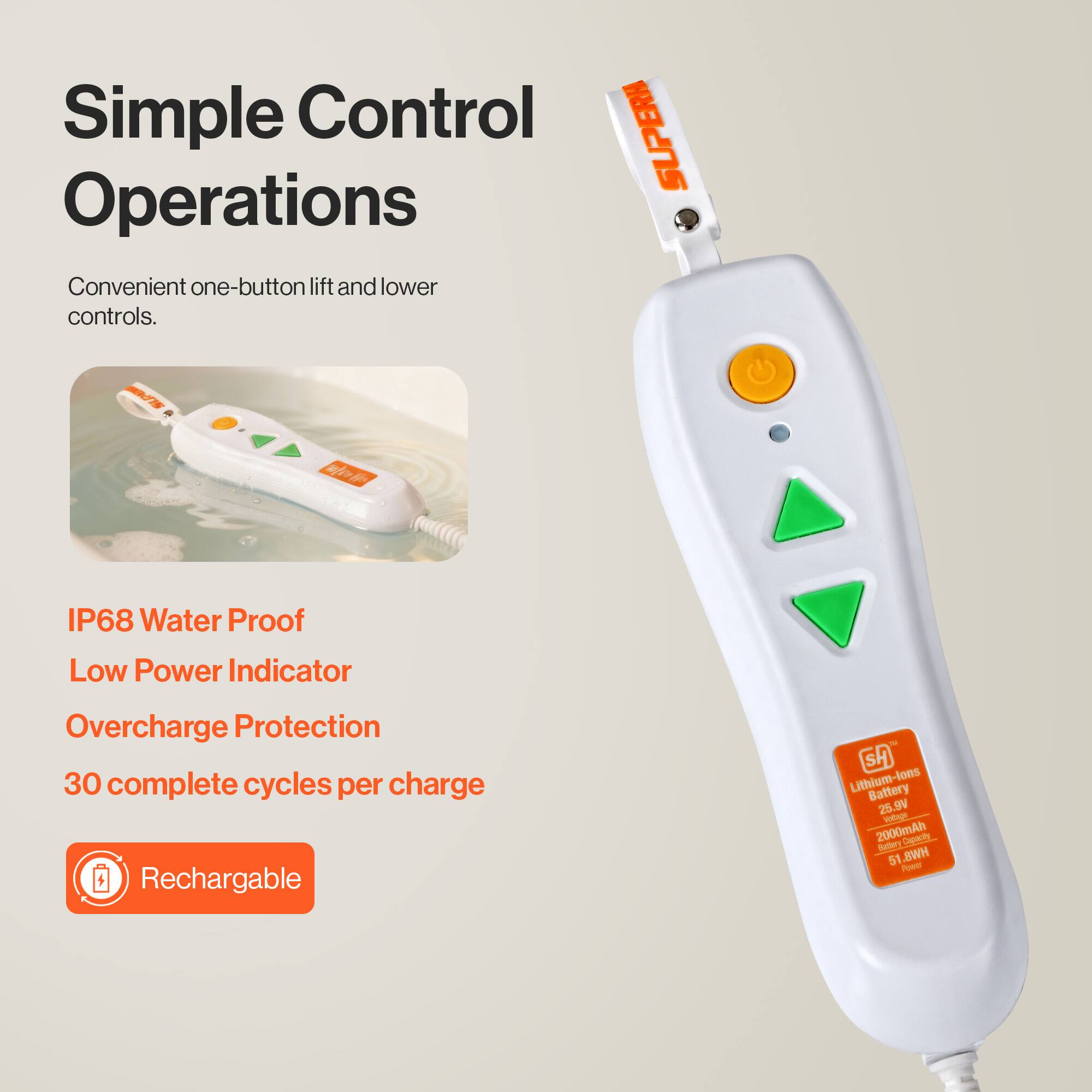 Simple Control Operations  
Convenient one-button lift and lower controls.  

IP68 Water Proof  
Low Power Indicator  
Overcharge Protection  
30 complete cycles per charge  

Rechargeable  
Lithium-lons Battery  
25.9V  
2000mAh  
51.8Wh
