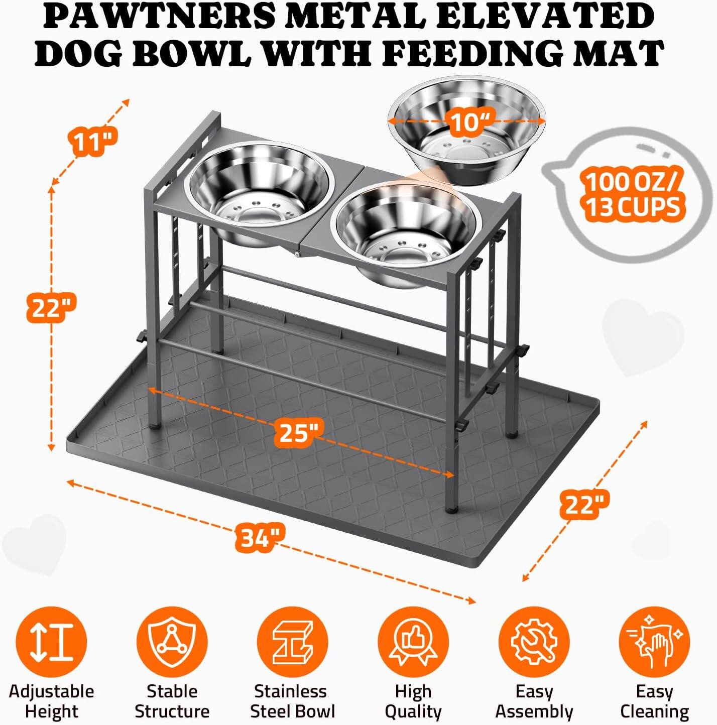 PAWTNERS METAL ELEVATED DOG BOWL WITH FEEDING MAT

- 11"
- 22"
- 25"
- 34"
- 22"
- 10"
- 100 OZ/ 13 CUPS

Adjustable Height
Stable Structure
Stainless Steel Bowl
High Quality
Easy Assembly
Easy Cleaning