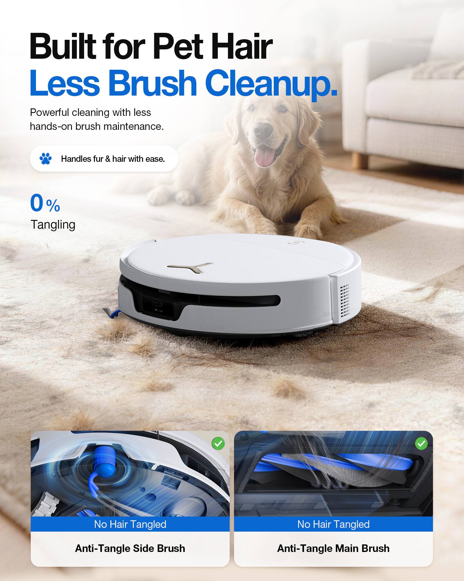 Built for Pet Hair Less Brush Cleanup.  
Powerful cleaning with less hands-on brush maintenance.  
Handles fur & hair with ease.  
0% Tangling  
No Hair Tangled  
Anti-Tangle Side Brush  
Anti-Tangle Main Brush