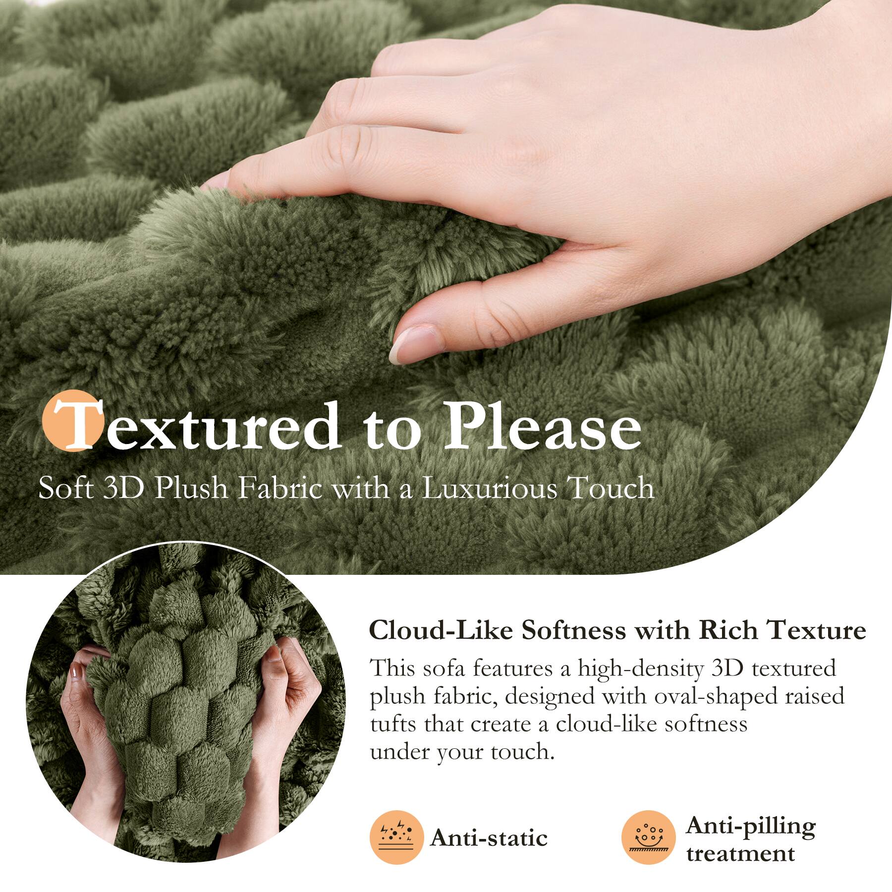 Textured to Please  
Soft 3D Plush Fabric with a Luxurious Touch  

Cloud-Like Softness with Rich Texture  
This sofa features a high-density 3D textured plush fabric, designed with oval-shaped raised tufts that create a cloud-like softness under your touch.  

Anti-static  
Anti-pilling treatment