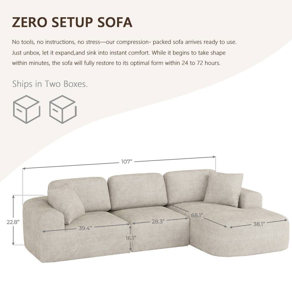 ZERO SETUP SOFA

No tools, no instructions, no stress—our compression-packed sofa arrives ready to use. Just unbox, let it expand, and sink into instant comfort. While it begins to take shape within minutes, the sofa will fully restore to its optimal form within 24 to 72 hours.

Ships in Two Boxes.

107"
22.8"
39.4"
28.3"
68.1"
38.1"
16.1"