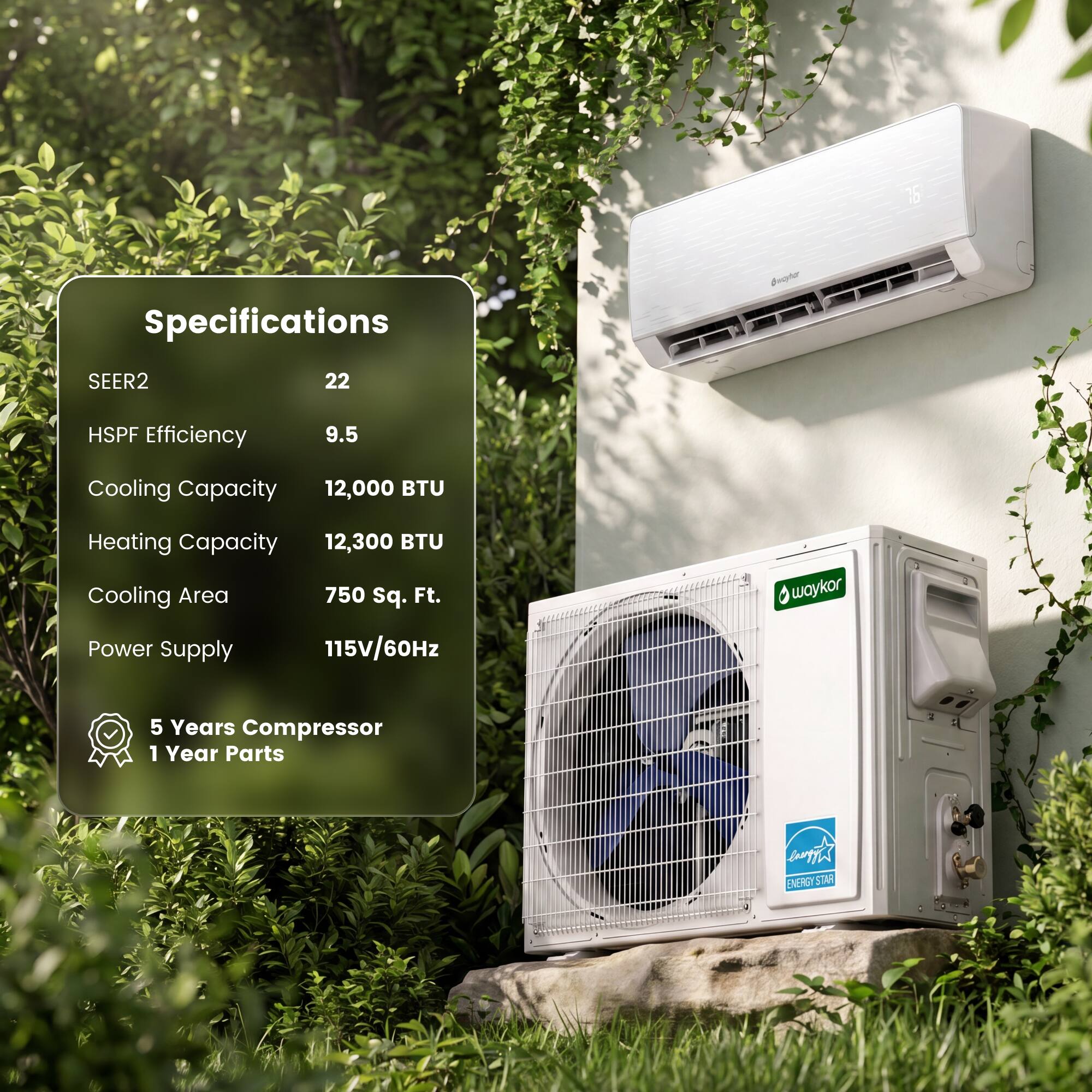 Specifications  
SEER2: 22  
HSPF Efficiency: 9.5  
Cooling Capacity: 12,000 BTU  
Heating Capacity: 12,300 BTU  
Cooling Area: 750 Sq. Ft.  
Power Supply: 115V/60Hz  
5 Years Compressor  
1 Year Parts  
ENERGY STAR