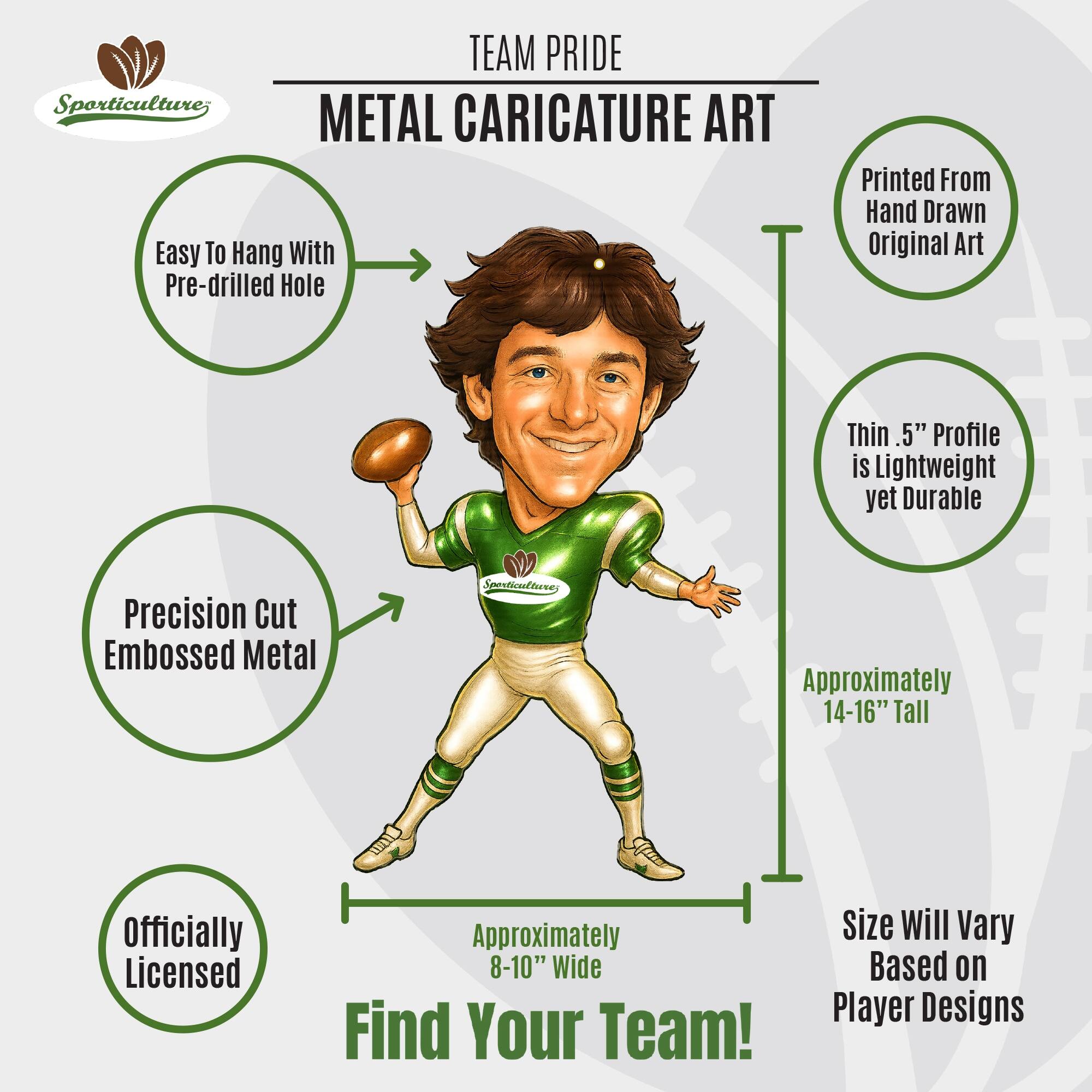 **TEAM PRIDE**

**METAL CARICATURE ART**

- Easy To Hang With Pre-drilled Hole
- Printed From Hand Drawn Original Art
- Thin .5" Profile is Lightweight yet Durable
- Precision Cut Embossed Metal
- Officially Licensed
- Approximately 14-16" Tall
- Approximately 8-10" Wide
- Size Will Vary Based on Player Designs

**Find Your Team!**
