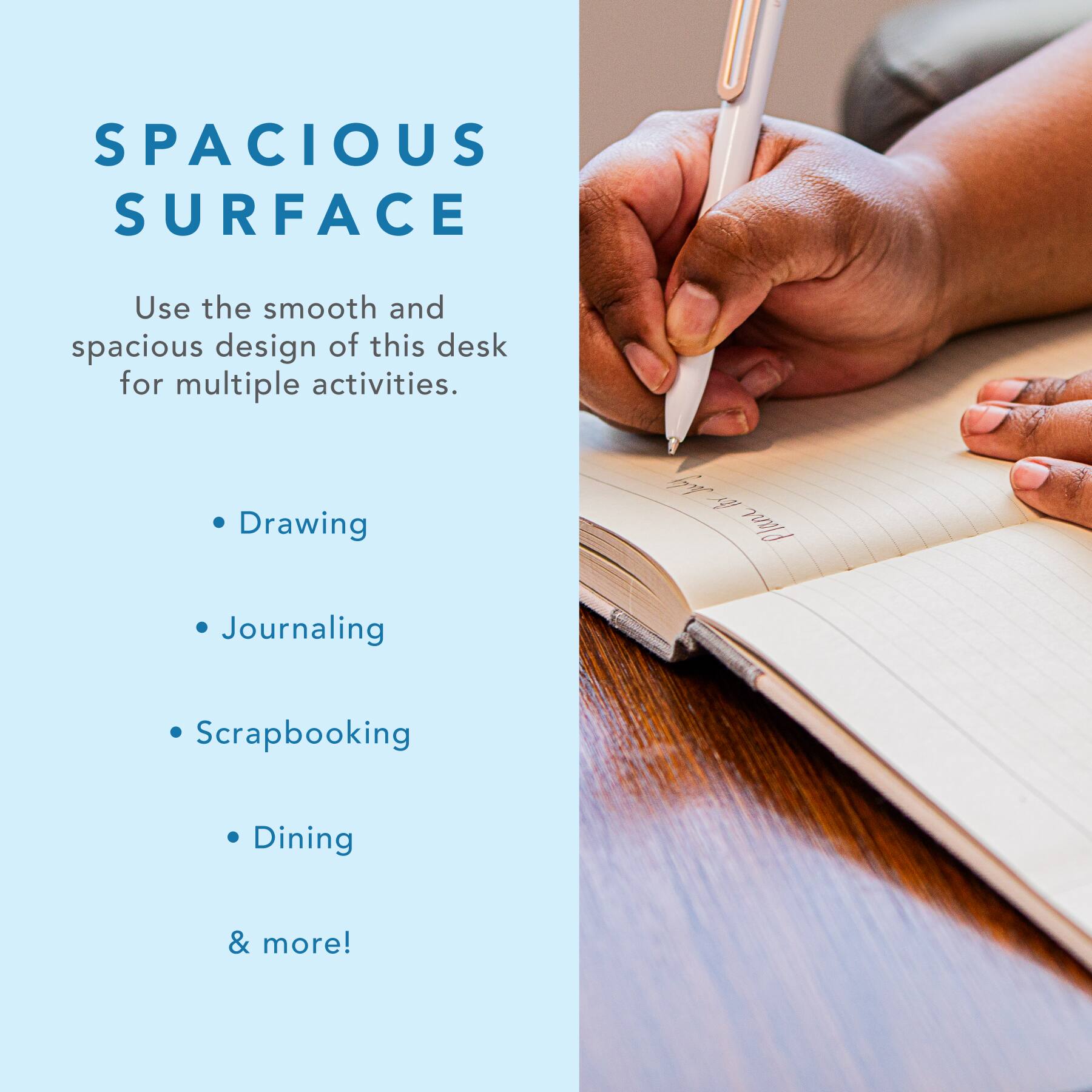SPACIOUS SURFACE

Use the smooth and spacious design of this desk for multiple activities.

- Drawing
- Journaling
- Scrapbooking
- Dining
- & more!
