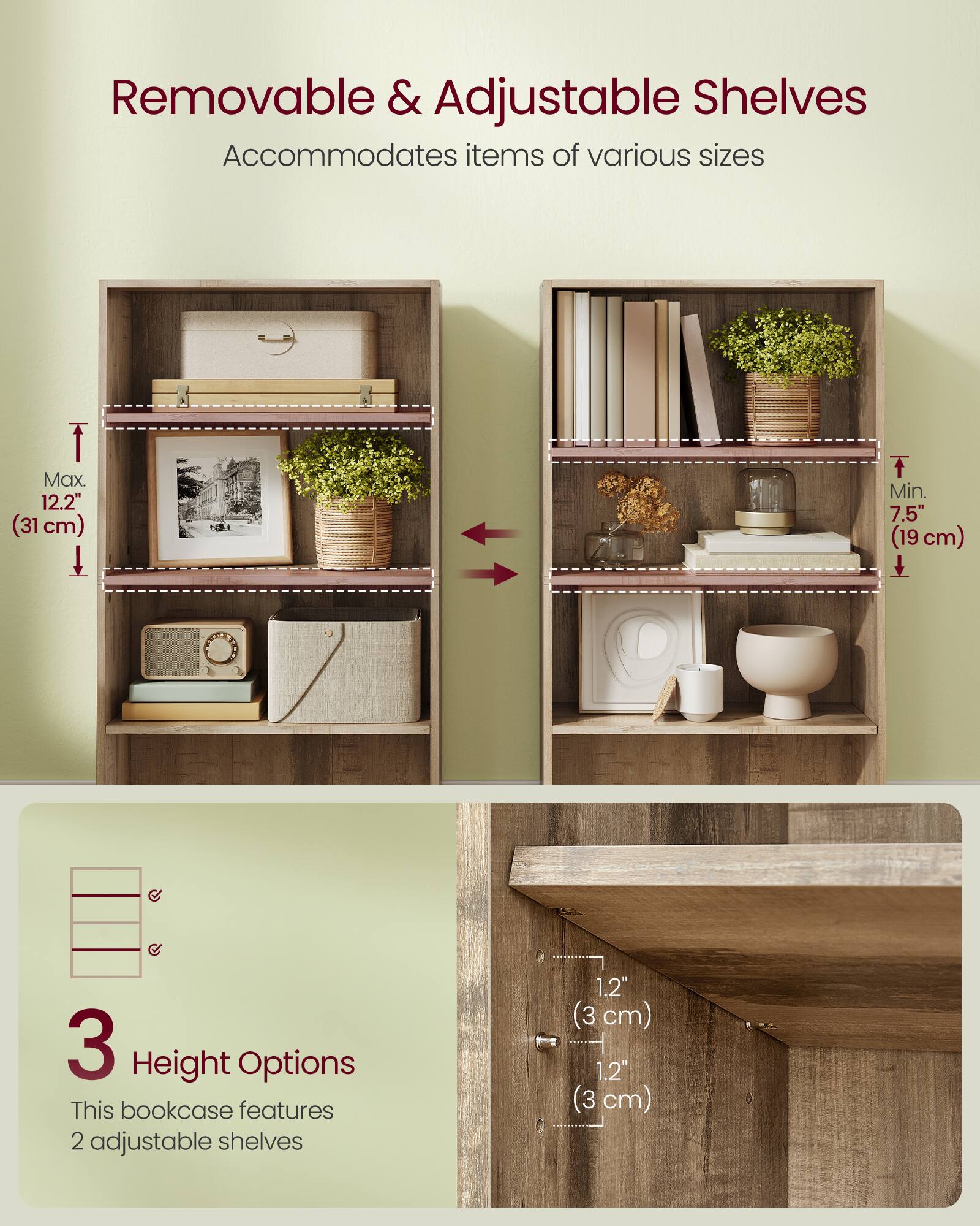 Removable & Adjustable Shelves  
Accommodates items of various sizes  

Max. 12.2" (31 cm)  
Min. 7.5" (19 cm)  

3 Height Options  
This bookcase features 2 adjustable shelves  

1.2" (3 cm)  
1.2" (3 cm)