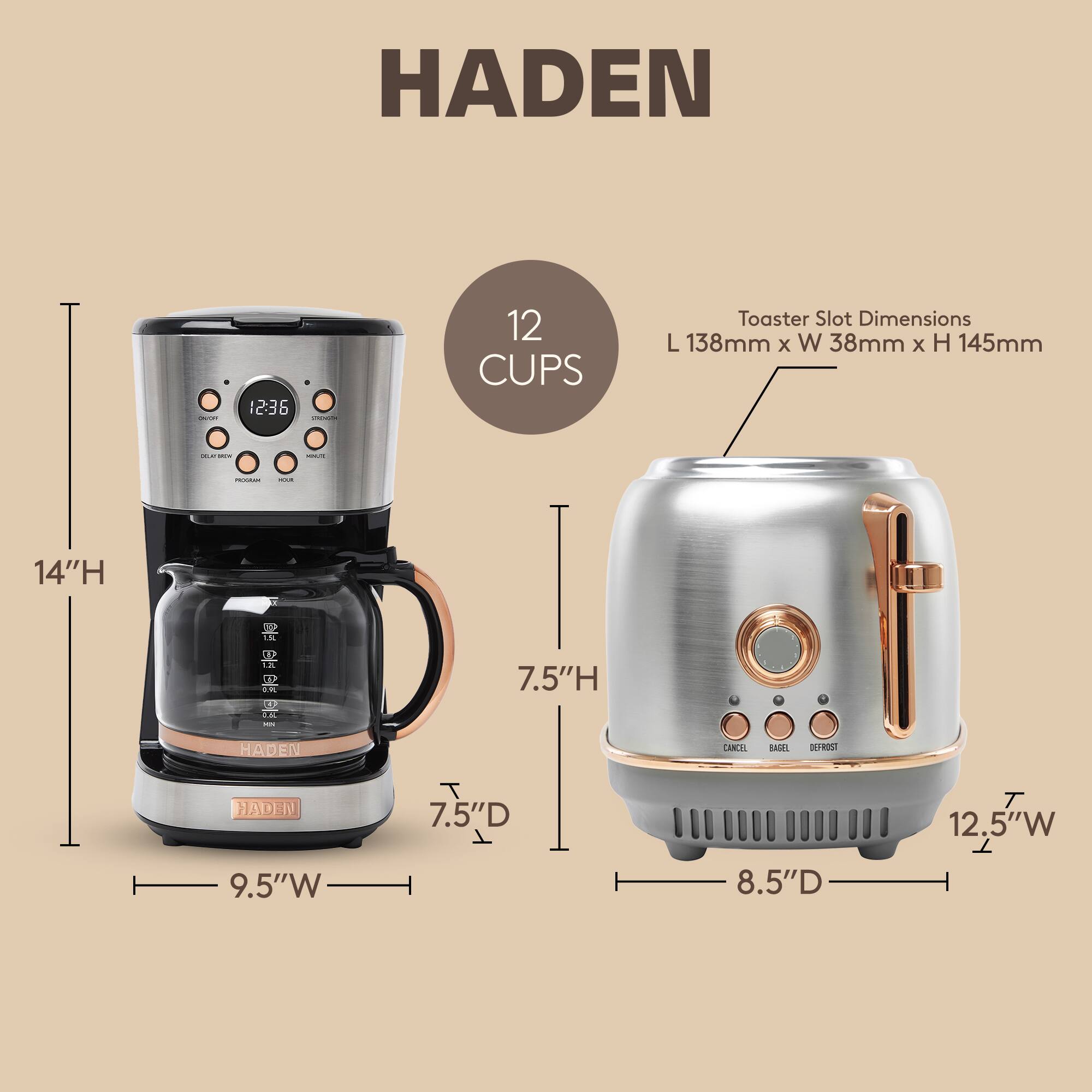 HADEN

12 CUPS

Toaster Slot Dimensions
L 138mm x W 38mm x H 145mm

14"H

9.5"W

7.5"D

12.5"W

8.5"D

7.5"H