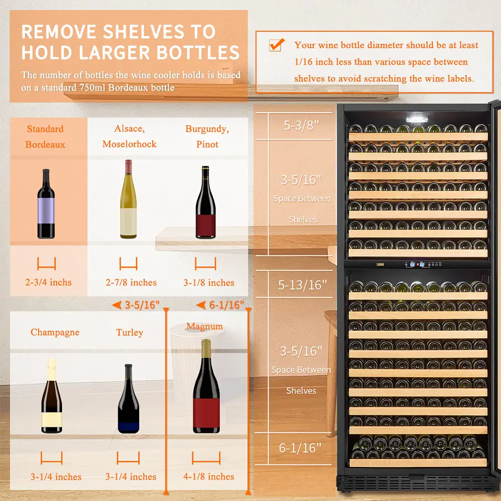 Remove shelves to hold larger bottles. The wine cooler's capacity is based on a standard 750ml Bordeaux bottle. Ensure that your wine bottle diameter is at least 1/16 inch less than the space between shelves to avoid scratching the wine labels. Standard Bordeaux, Alsace, Burgundy, Moscato, Pinot, Champagne, and Turley Magnum bottles have different space requirements between shelves. The table below shows the recommended dimensions for each type of wine bottle:

| Wine Bottle Type | Space Between Shelves |
| --- | --- |
| Standard Bordeaux | 2-3/4 inches |
| Alsace | 2-7/8 inches |
| Burgundy | 3-5/16 inches |
| Moscato | 3-1/8 inches |
| Pinot | 3-5/16 inches |
| Champagne | 6-1/16 inches |
| Turley Magnum | 4-1/8 inches |