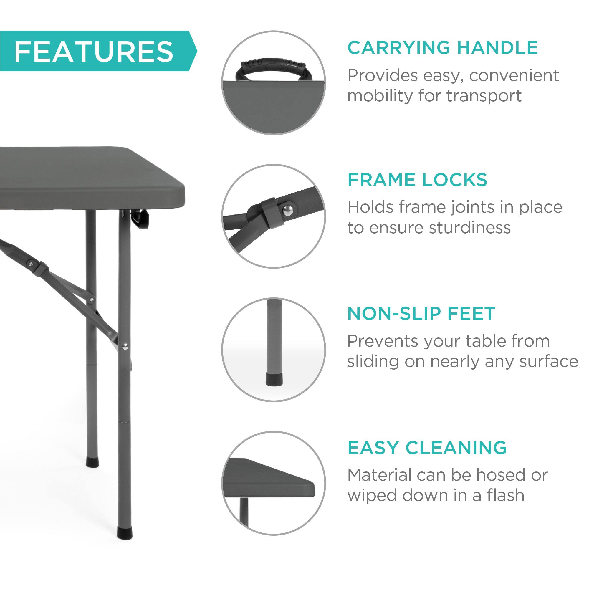 **FEATURES**

- **CARRYING HANDLE**  
  Provides easy, convenient mobility for transport

- **FRAME LOCKS**  
  Holds frame joints in place to ensure sturdiness

- **NON-SLIP FEET**  
  Prevents your table from sliding on nearly any surface

- **EASY CLEANING**  
  Material can be hosed or wiped down in a flash