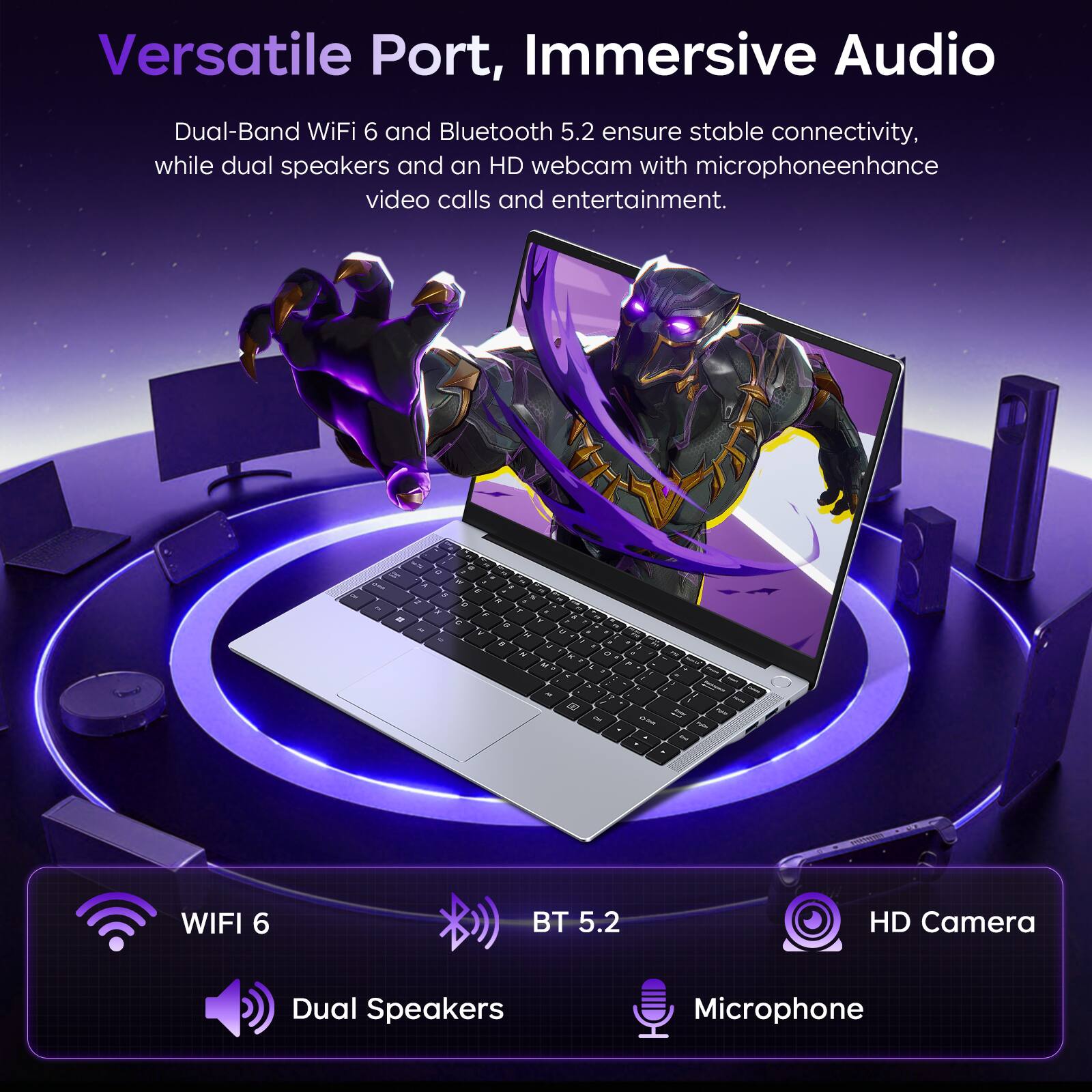 Versatile Port, Immersive Audio

Dual-Band WiFi 6 and Bluetooth 5.2 ensure stable connectivity, while dual speakers and an HD webcam with microphone enhance video calls and entertainment.

14 IF
S C
E
K F a u M
O P
M
7 Cer
NOO
Pale & be

WIFI 6
BT 5.2
HD Camera
Dual Speakers
Microphone