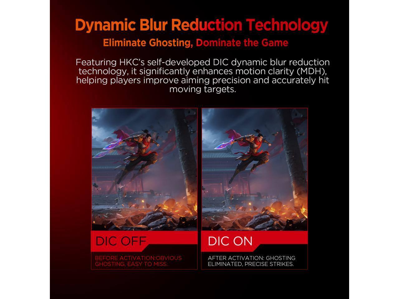 Dynamic Blur Reduction Technology: Eliminate Ghosting, Dominate the Game

Featuring HKC's self-developed DIC dynamic blur reduction technology, it significantly enhances motion clarity (MDH), helping players improve aiming precision and accurately hit moving targets.

DIC OFF  
BEFORE ACTIVATION: OBVIOUS GHOSTING, EASY TO MISS.

DIC ON  
AFTER ACTIVATION: GHOSTING ELIMINATED, PRECISE STRIKES.