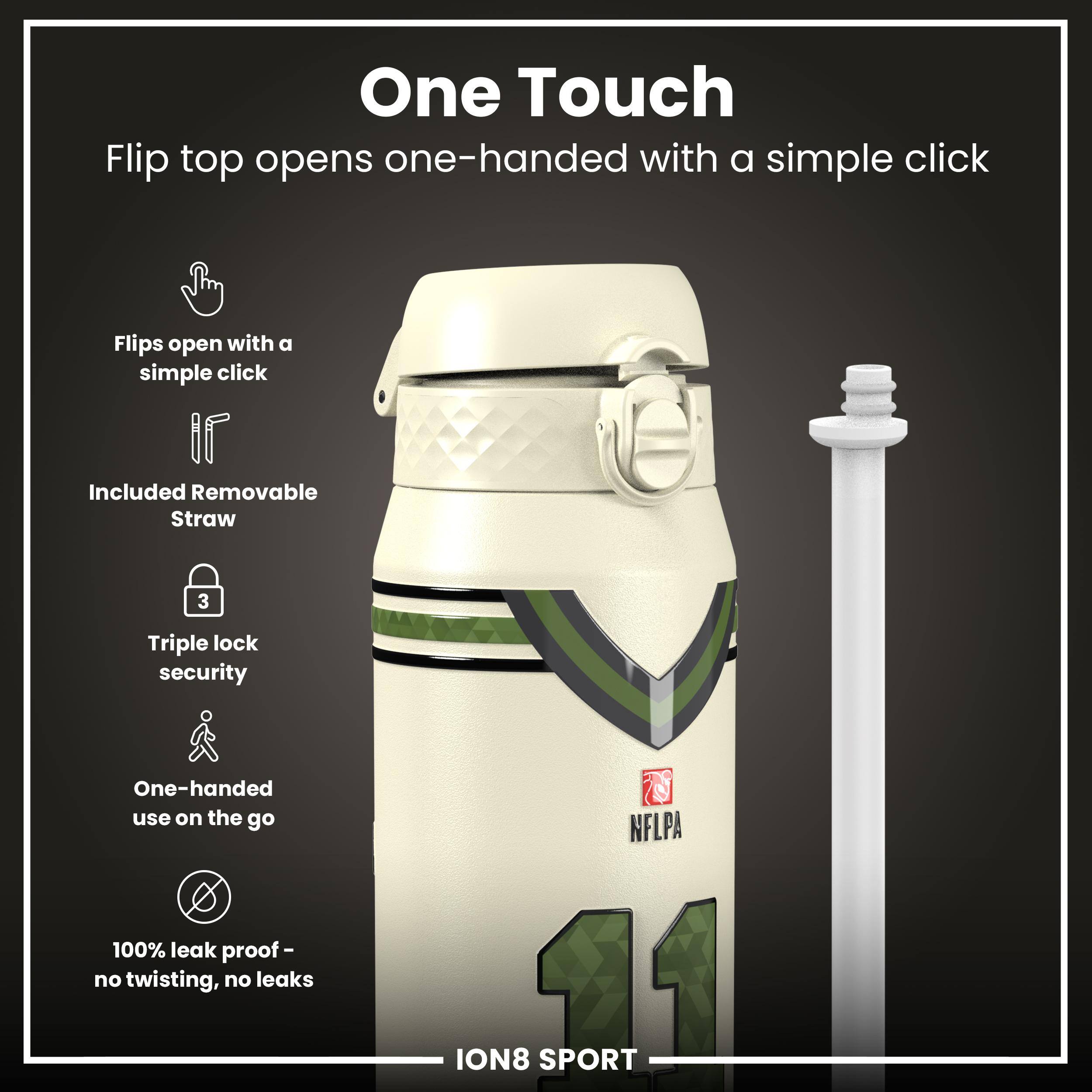 One Touch  
Flip top opens one-handed with a simple click  

- Flips open with a simple click  
- Included Removable Straw  
- Triple lock security  
- One-handed use on the go  
- 100% leak proof - no twisting, no leaks  

NFLPA ION8 11 SPORT
