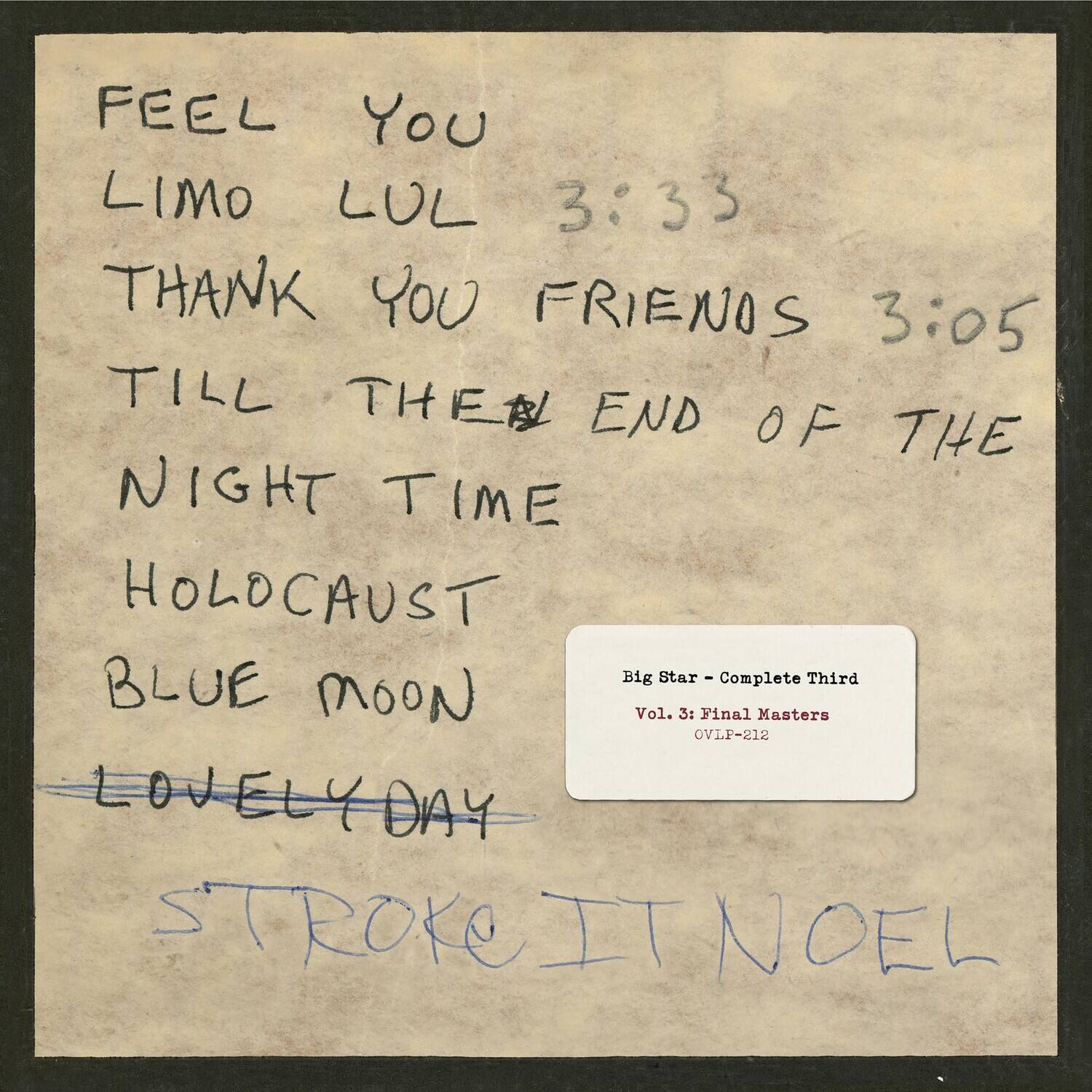 FEEL YOU  
LIMO LUL 3:33  
THANK YOU FRIENDS 3:05  
TILL THE END OF THE NIGHT TIME  
HOLOCAUST  
BLUE MOON  
LOVELY DAY  
STROKE IT NOEL  

Big Star - Complete Third  
Vol. 3: Final Masters  
OVLP-212
