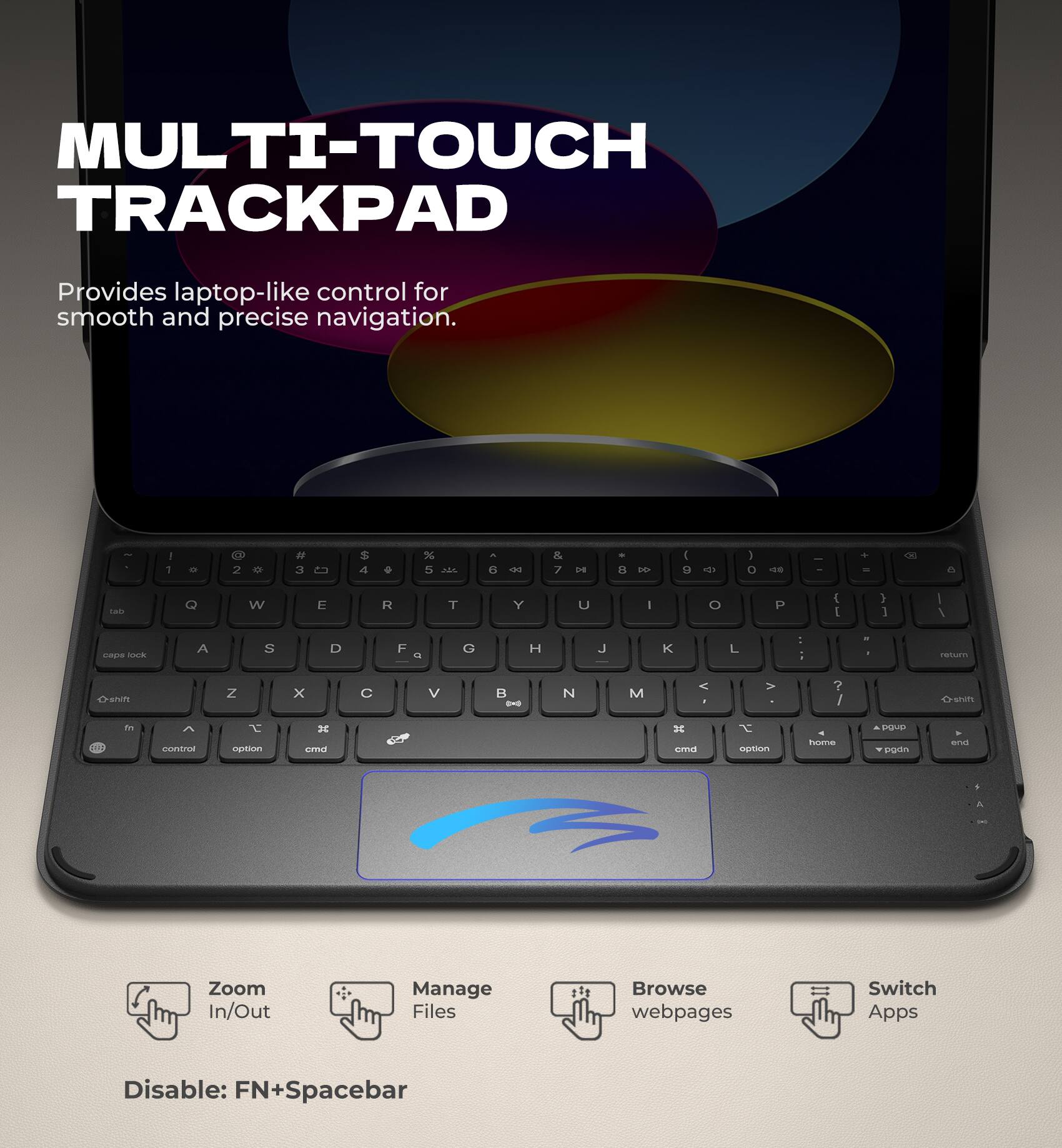 MULTI-TOUCH TRACKPAD  
Provides laptop-like control for smooth and precise navigation.

- Zoom In/Out
- Manage Files
- Browse webpages
- Switch Apps

Disable: FN+Spacebar