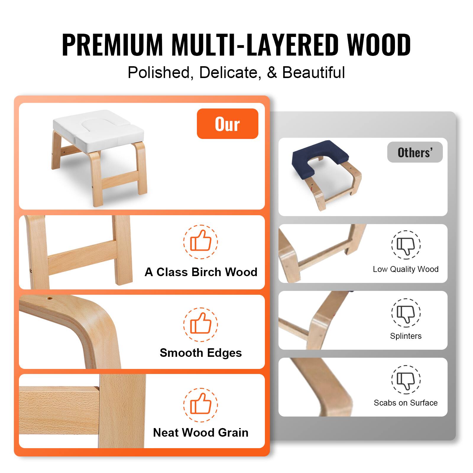 **PREMIUM MULTI-LAYERED WOOD**  
Polished, Delicate, & Beautiful  

**Our**  
- A Class Birch Wood  
- Smooth Edges  
- Neat Wood Grain  

**Others'**  
- Low Quality Wood  
- Splinters  
- Scabs on Surface