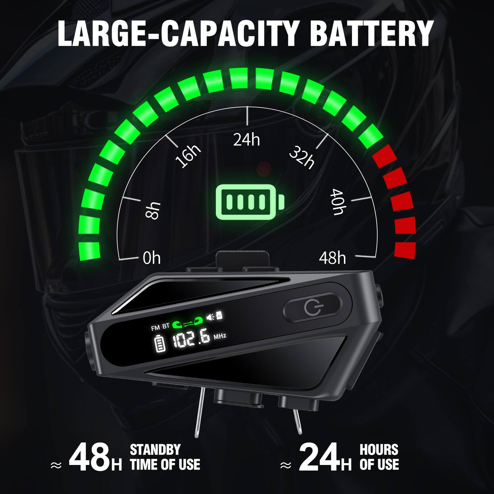 LARGE-CAPACITY BATTERY

- 16h
- 8h
- 24h
- 32h
- 40h
- 48h

FM BT - 102.6 MHz

STANDBY 48H

TIME OF USE

24H OF USE