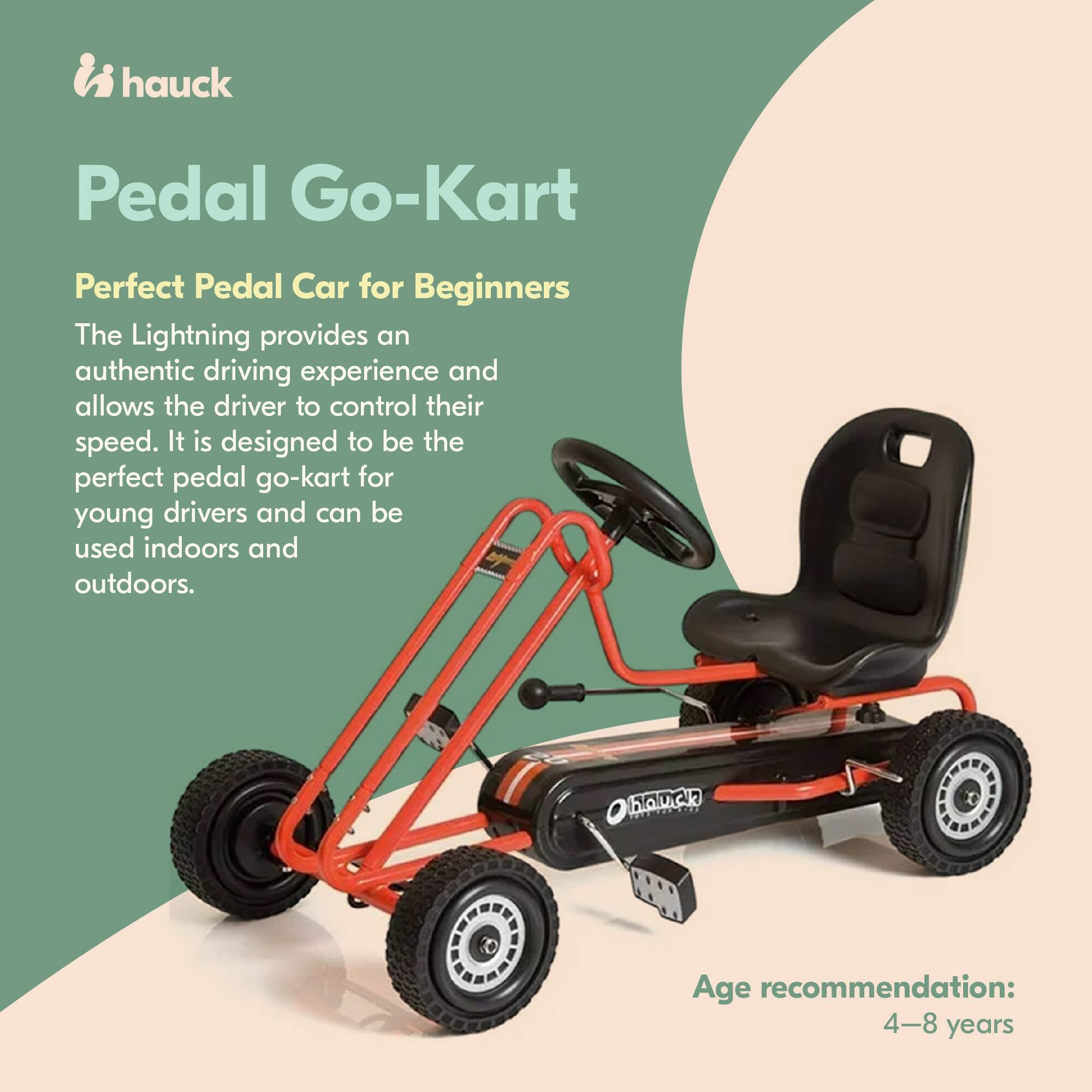 hauck Pedal Go-Kart  
Perfect Pedal Car for Beginners  

The Lightning provides an authentic driving experience and allows the driver to control their speed. It is designed to be the perfect pedal go-kart for young drivers and can be used indoors and outdoors.  

Age recommendation: 4-8 years