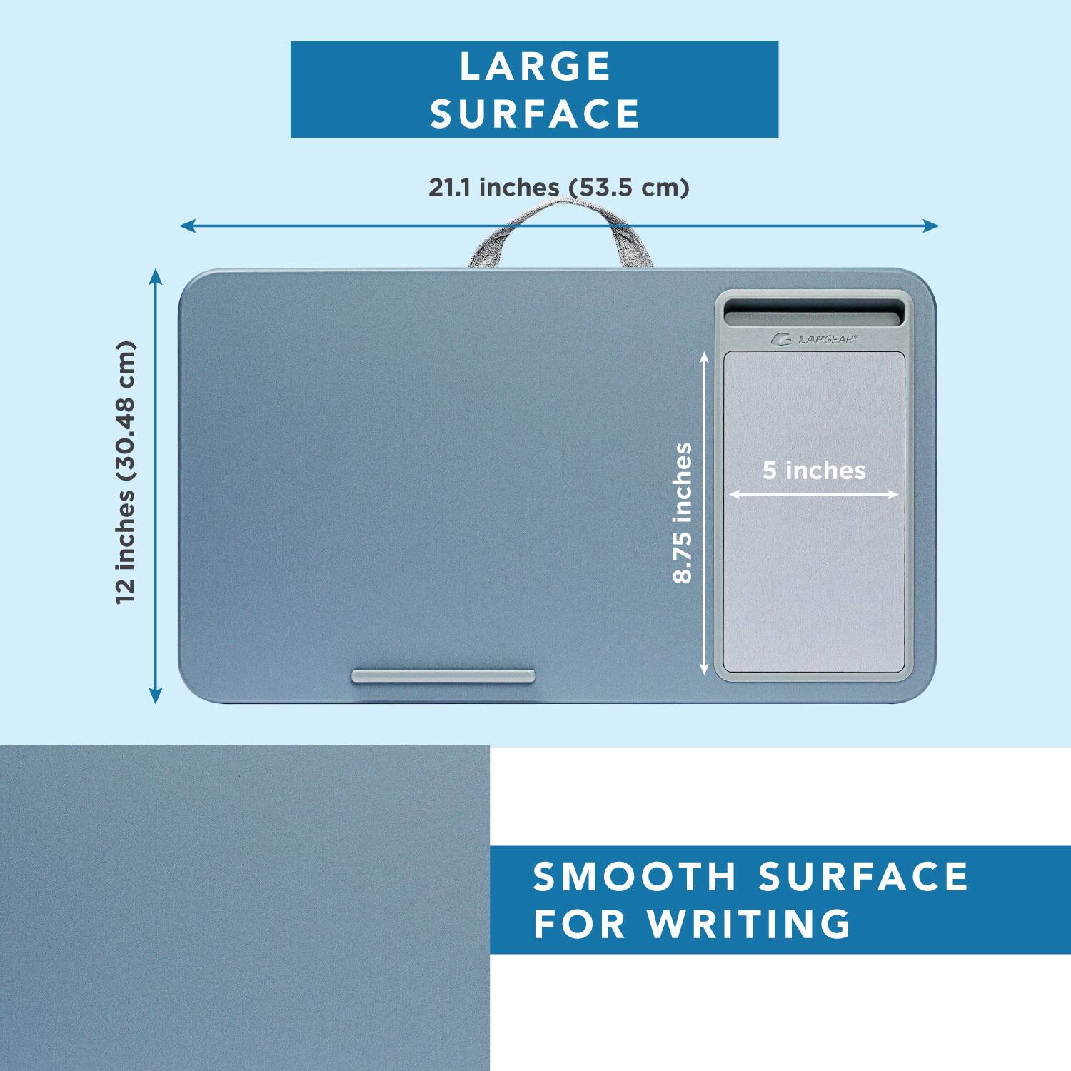 LARGE SURFACE  
21.1 inches (53.5 cm)  
12 inches (30.48 cm)  
8.75 inches  
5 inches  
SMOOTH SURFACE FOR WRITING