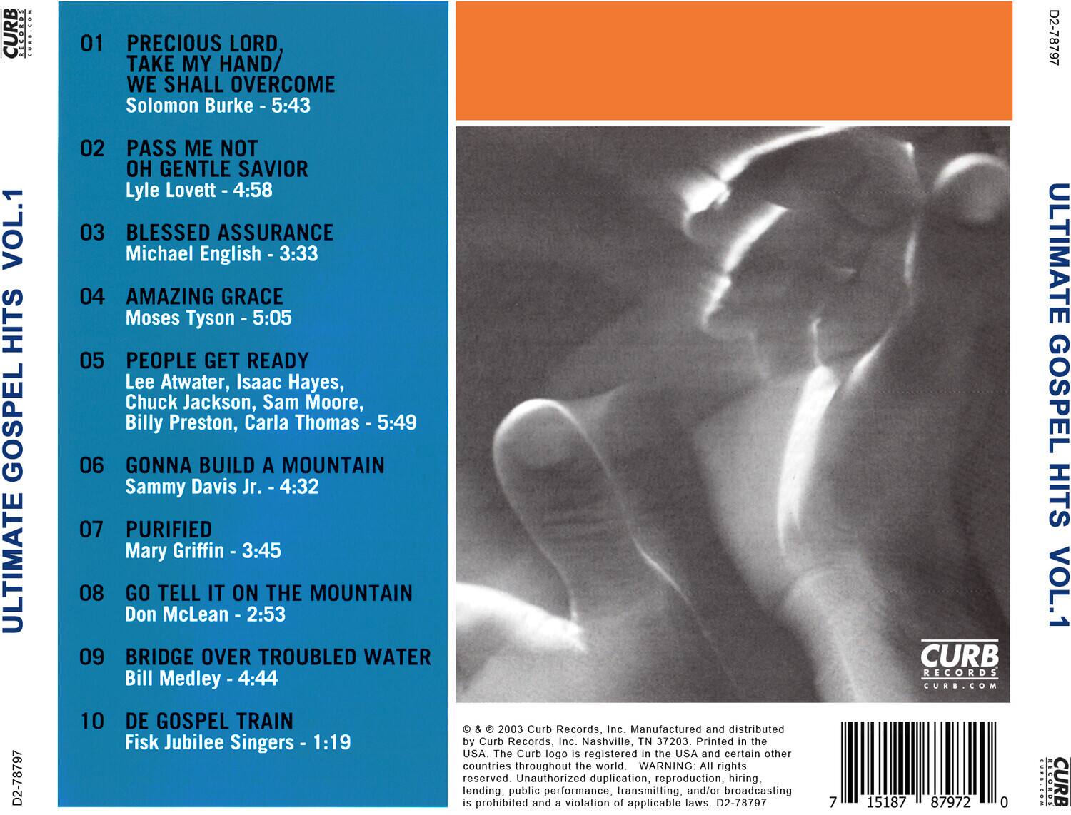 **ULTIMATE GOSPEL HITS VOL.1**

01 PRECIOUS LORD, TAKE MY HAND/ WE SHALL OVERCOME  
Solomon Burke - 5:43

02 PASS ME NOT OH GENTLE SAVIOR  
Lyle Lovett - 4:58

03 BLESSED ASSURANCE  
Michael English - 3:33

04 AMAZING GRACE  
Moses Tyson - 5:05

05 PEOPLE GET READY  
Lee Atwater, Isaac Hayes, Chuck Jackson, Sam Moore, Billy Preston, Carla Thomas - 5:49

06 GONNA BUILD A MOUNTAIN  
Sammy Davis Jr. - 4:32

07 PURIFIED  
Mary Griffin - 3:45

08 GO TELL IT ON THE MOUNTAIN  
Don McLean - 2:53

09 BRIDGE OVER TROUBLED WATER  
Bill Medley - 4:44

10 DE GOSPEL TRAIN  
Fisk Jubilee Singers - 1:19

---

© & © 2003 Curb Records, Inc. Manufactured and distributed by Curb Records, Inc